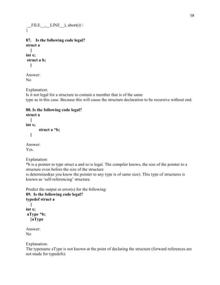 58

 __FILE__,__LINE__), abort()) 
}

87. Is the following code legal?
struct a
   {
int x;
 struct a b;
   }

Answer:
No

Explanation:
Is it not legal for a structure to contain a member that is of the same
type as in this case. Because this will cause the structure declaration to be recursive without end.

88. Is the following code legal?
struct a
   {
int x;
        struct a *b;
   }

Answer:
Yes.

Explanation:
*b is a pointer to type struct a and so is legal. The compiler knows, the size of the pointer to a
structure even before the size of the structure
is determined(as you know the pointer to any type is of same size). This type of structures is
known as „self-referencing‟ structure.

Predict the output or error(s) for the following:
89. Is the following code legal?
typedef struct a
  {
int x;
 aType *b;
  }aType

Answer:
No

Explanation:
The typename aType is not known at the point of declaring the structure (forward references are
not made for typedefs).
 