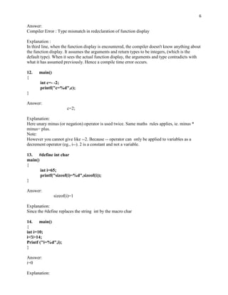 6

Answer:
Compiler Error : Type mismatch in redeclaration of function display

Explanation :
In third line, when the function display is encountered, the compiler doesn't know anything about
the function display. It assumes the arguments and return types to be integers, (which is the
default type). When it sees the actual function display, the arguments and type contradicts with
what it has assumed previously. Hence a compile time error occurs.

12.   main()
{
       int c=- -2;
       printf("c=%d",c);
}

Answer:
                      c=2;

Explanation:
Here unary minus (or negation) operator is used twice. Same maths rules applies, ie. minus *
minus= plus.
Note:
However you cannot give like --2. Because -- operator can only be applied to variables as a
decrement operator (eg., i--). 2 is a constant and not a variable.

13. #define int char
main()
{
       int i=65;
       printf("sizeof(i)=%d",sizeof(i));
}

Answer:
               sizeof(i)=1

Explanation:
Since the #define replaces the string int by the macro char

14. main()
{
int i=10;
i=!i>14;
Printf ("i=%d",i);
}

Answer:
i=0

Explanation:
 