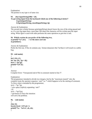 60

Explanation:
The pointer to any type is of same size.

93. char inputString[100] = {0};
To get string input from the keyboard which one of the following is better?
       1) gets(inputString)
       2) fgets(inputString, sizeof(inputString), fp)

Answer & Explanation:
The second one is better because gets(inputString) doesn't know the size of the string passed and
so, if a very big input (here, more than 100 chars) the charactes will be written past the input
string. When fgets is used with stdin performs the same operation as gets but is safe.

94. Which version do you prefer of the following two,
1) printf(“%s”,str); // or the more curt one
2) printf(str);

Answer & Explanation:
Prefer the first one. If the str contains any format characters like %d then it will result in a subtle
bug.

95. void main()
{
int i=10, j=2;
int *ip= &i, *jp = &j;
int k = *ip/*jp;
printf(“%d”,k);
}

Answer:
Compiler Error: “Unexpected end of file in comment started in line 5”.

Explanation:
The programmer intended to divide two integers, but by the “maximum munch” rule, the
compiler treats the operator sequence / and * as /* which happens to be the starting of comment.
To force what is intended by the programmer,
int k = *ip/ *jp;
// give space explicity separating / and *
//or
int k = *ip/(*jp);
// put braces to force the intention
will solve the problem.

96. void main()
{
char ch;
for(ch=0;ch<=127;ch++)
printf(“%c %d n“, ch, ch);
}
 