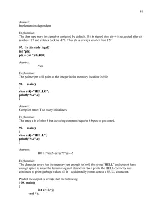 61


Answer:
Implemention dependent

Explanation:
The char type may be signed or unsigned by default. If it is signed then ch++ is executed after ch
reaches 127 and rotates back to -128. Thus ch is always smaller than 127.

97. Is this code legal?
int *ptr;
ptr = (int *) 0x400;

Answer:
               Yes

Explanation:
The pointer ptr will point at the integer in the memory location 0x400.

98. main()
{
char a[4]="HELLO";
printf("%s",a);
}

Answer:
Compiler error: Too many initializers

Explanation:
The array a is of size 4 but the string constant requires 6 bytes to get stored.

99. main()
{
char a[4]="HELL";
printf("%s",a);
}

Answer:
               HELL%@!~@!@???@~~!

Explanation:
The character array has the memory just enough to hold the string “HELL” and doesnt have
enough space to store the terminating null character. So it prints the HELL correctly and
continues to print garbage values till it accidentally comes across a NULL character.

Predict the output or error(s) for the following:
100. main()
{
               int a=10,*j;
        void *k;
 