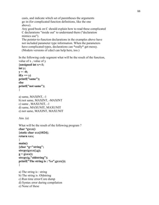 66

  casts, and indicate which set of parentheses the arguments
  go in (for complicated function definitions, like the one
  above).
  Any good book on C should explain how to read these complicated
  C declarations "inside out" to understand them ("declaration
  mimics use").
  The pointer-to-function declarations in the examples above have
  not included parameter type information. When the parameters
  have complicated types, declarations can *really* get messy.
  (Modern versions of cdecl can help here, too.)

In the following code segment what will be the result of the function,
value of x , value of y
{unsigned int x=-1;
int y;
y = ~0;
if(x == y)
printf("same");
else
printf("not same");
}

a) same, MAXINT, -1
b) not same, MAXINT, -MAXINT
c) same , MAXUNIT, -1
d) same, MAXUNIT, MAXUNIT
e) not same, MAXINT, MAXUNIT

Ans. (a)

What will be the result of the following program ?
char *gxxx()
{static char xxx[1024];
return xxx;
}
main()
{char *g="string";
strcpy(gxxx(),g);
g = gxxx();
strcpy(g,"oldstring");
printf("The string is : %s",gxxx());
}

a) The string is : string
b) The string is :Oldstring
c) Run time error/Core dump
d) Syntax error during compilation
e) None of these
 