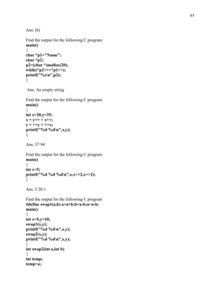 67


Ans. (b)

Find the output for the following C program
main()
{
char *p1="Name";
char *p2;
p2=(char *)malloc(20);
while(*p2++=*p1++);
printf("%sn",p2);
}

Ans. An empty string

Find the output for the following C program
main()
{
int x=20,y=35;
x = y++ + x++;
y = ++y + ++x;
printf("%d %dn",x,y);
}

Ans. 57 94

Find the output for the following C program
main()
{
int x=5;
printf("%d %d %dn",x,x<<2,x>>2);
}

Ans. 5 20 1

Find the output for the following C program
#define swap1(a,b) a=a+b;b=a-b;a=a-b;
main()
{
int x=5,y=10;
swap1(x,y);
printf("%d %dn",x,y);
swap2(x,y);
printf("%d %dn",x,y);
}
int swap2(int a,int b)
{
int temp;
temp=a;
 