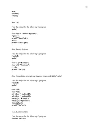 68

b=a;
a=temp;
return;
}

Ans. 10 5

Find the output for the following C program
main()
{
char *ptr = "Ramco Systems";
(*ptr)++;
printf("%sn",ptr);
ptr++;
printf("%sn",ptr);
}

Ans. Samco Systems

Find the output for the following C program
#include
main()
{
char s1[]="Ramco";
char s2[]="Systems";
s1=s2;
printf("%s",s1);
}

Ans. Compilation error giving it cannot be an modifiable 'lvalue'

Find the output for the following C program
#include
main()
{
char *p1;
char *p2;
p1=(char *) malloc(25);
p2=(char *) malloc(25);
strcpy(p1,"Ramco");
strcpy(p2,"Systems");
strcat(p1,p2);
printf("%s",p1);
}

Ans. RamcoSystems

Find the output for the following C program
# define TRUE 0
 