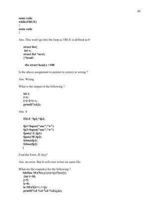 69

some code
while(TRUE)
{
some code
}

Ans. This won't go into the loop as TRUE is defined as 0

   struct list{
    int x;
   struct list *next;
   }*head;

     the struct head.x =100

Is the above assignment to pointer is correct or wrong ?

Ans. Wrong

What is the output of the following ?

   int i;
   i=1;
   i=i+2*i++;
   printf(%d,i);

Ans. 4

   FILE *fp1,*fp2;

    fp1=fopen("one","w")
    fp2=fopen("one","w")
    fputc('A',fp1)
    fputc('B',fp2)
    fclose(fp1)
    fclose(fp2)
   }

Find the Error, If Any?

Ans. no error. But It will over writes on same file.

What are the output(s) for the following ?
  #define MAN(x,y) (x)>(y)?(x):(y)
   {int i=10;
   j=5;
   k=0;
   k=MAX(i++,++j);
   printf(%d %d %d %d,i,j,k);
 