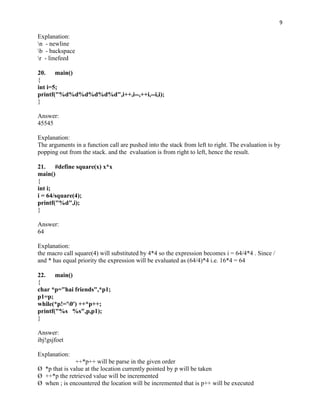 9

Explanation:
n - newline
b - backspace
r - linefeed

20. main()
{
int i=5;
printf("%d%d%d%d%d%d",i++,i--,++i,--i,i);
}

Answer:
45545

Explanation:
The arguments in a function call are pushed into the stack from left to right. The evaluation is by
popping out from the stack. and the evaluation is from right to left, hence the result.

21. #define square(x) x*x
main()
{
int i;
i = 64/square(4);
printf("%d",i);
}

Answer:
64

Explanation:
the macro call square(4) will substituted by 4*4 so the expression becomes i = 64/4*4 . Since /
and * has equal priority the expression will be evaluated as (64/4)*4 i.e. 16*4 = 64

22. main()
{
char *p="hai friends",*p1;
p1=p;
while(*p!='0') ++*p++;
printf("%s %s",p,p1);
}

Answer:
ibj!gsjfoet

Explanation:
               ++*p++ will be parse in the given order
Ø *p that is value at the location currently pointed by p will be taken
Ø ++*p the retrieved value will be incremented
Ø when ; is encountered the location will be incremented that is p++ will be executed
 