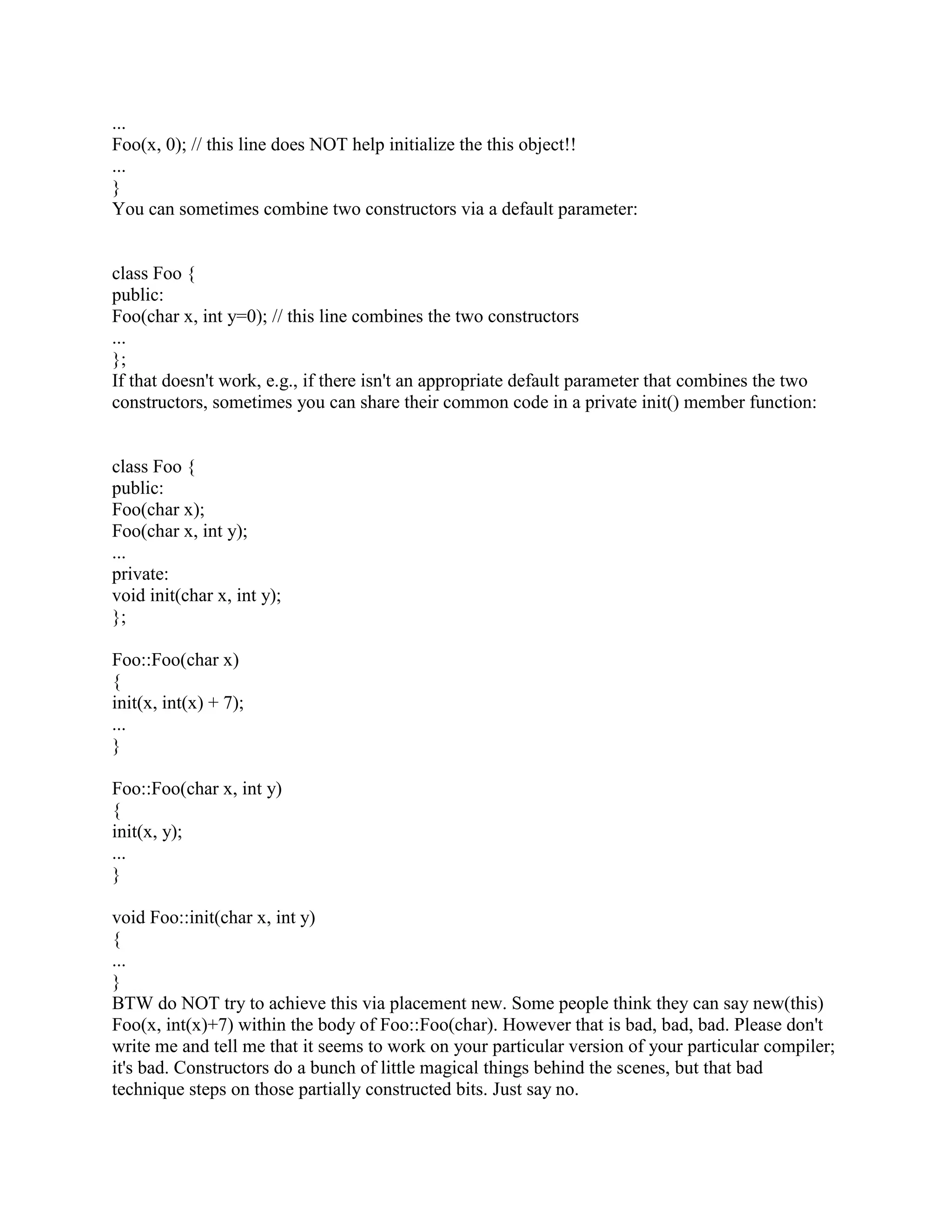 operator points to a region of memory that is big enough and is properly aligned for the object 
type that you're creating. Neither the compiler nor the run-time system make any attempt to 
check whether you did this right. If your Fred class needs to be aligned on a 4 byte boundary but 
you supplied a location that isn't properly aligned, you can have a serious disaster on your hands 
(if you don't know what alignment means, please don't use the placement new syntax). You 
have been warned. 
You are also solely responsible for destructing the placed object. This is done by explicitly 
calling the destructor: 
void someCode() 
{ 
char memory[sizeof(Fred)]; 
void* p = memory; 
Fred* f = new(p) Fred(); 
... 
f-~Fred(); // Explicitly call the destructor for the placed object 
} 
This is about the only time you ever explicitly call a destructor. 
Note: there is a much cleaner but more sophisticated way of handling the destruction / deletion 
situation. 
Q: When I write a destructor, do I need to explicitly call the destructors for my member objects? 
A: No. You never need to explicitly call a destructor (except with placement new). 
A class's destructor (whether or not you explicitly define one) automagically invokes the 
destructors for member objects. They are destroyed in the reverse order they appear within the 
declaration for the class. 
class Member { 
public: 
~Member(); 
... 
}; 
class Fred { 
public: 
~Fred(); 
... 
private: 
Member x_; 
Member y_; 
Member z_; 
 