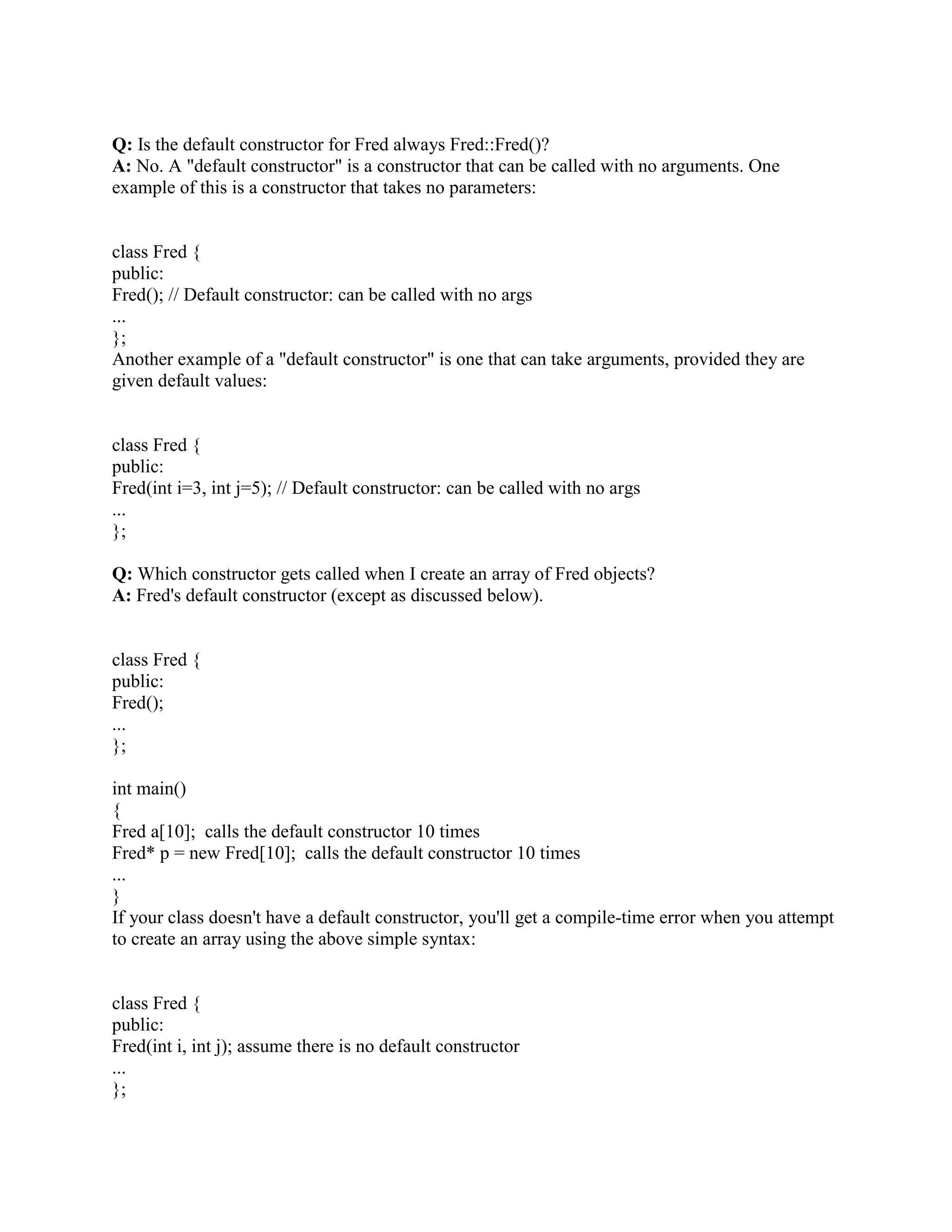 }; 
Fred::~Fred() 
{ 
// Compiler automagically calls z_.~Member() 
// Compiler automagically calls y_.~Member() 
// Compiler automagically calls x_.~Member() 
} 
Q: When I write a derived class's destructor, do I need to explicitly call the destructor for my 
base class? 
A: No. You never need to explicitly call a destructor (except with placement new). 
A derived class's destructor (whether or not you explicitly define one) automagically invokes the 
destructors for base class subobjects. Base classes are destructed after member objects. In the 
event of multiple inheritance, direct base classes are destructed in the reverse order of their 
appearance in the inheritance list. 
class Member { 
public: 
~Member(); 
... 
}; 
class Base { 
public: 
virtual ~Base(); // A virtual destructor 
... 
}; 
class Derived : public Base { 
public: 
~Derived(); 
... 
private: 
Member x_; 
}; 
Derived::~Derived() 
{ 
// Compiler automagically calls x_.~Member() 
// Compiler automagically calls Base::~Base() 
} 
Note: Order dependencies with virtual inheritance are trickier. If you are relying on order 
dependencies in a virtual inheritance hierarchy, you'll need a lot more information than is in this 
 