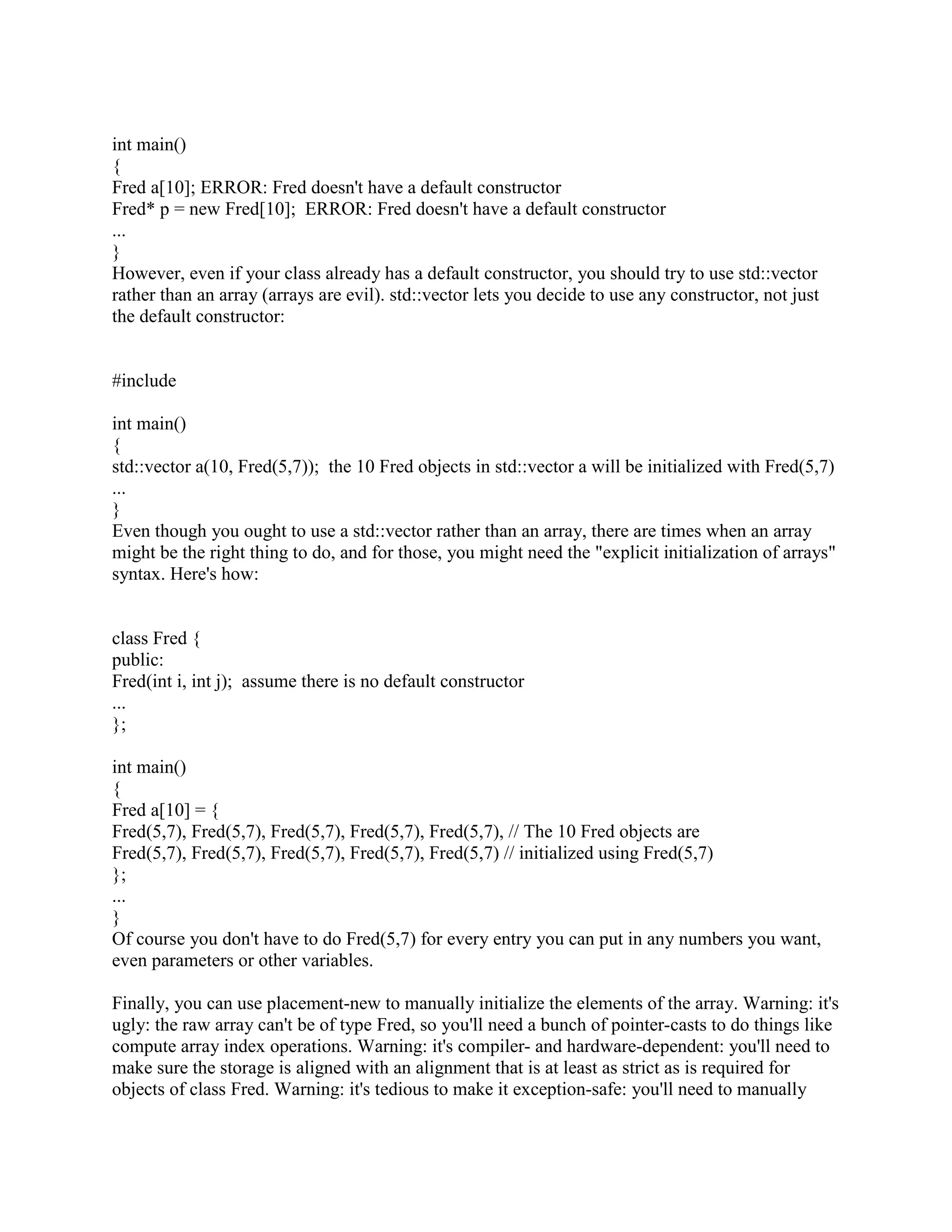 FAQ. 
Q: Is there any difference between List x; and List x();? 
A: A big difference! 
Suppose that List is the name of some class. Then function f() declares a local List object called 
x: 
void f() 
{ 
List x; // Local object named x (of class List) 
... 
} 
But function g() declares a function called x() that returns a List: 
void g() 
{ 
List x(); // Function named x (that returns a List) 
... 
} 
Q: Can one constructor of a class call another constructor of the same class to initialize the this 
object? 
A: Nope. 
Let's work an example. Suppose you want your constructor Foo::Foo(char) to call another 
constructor of the same class, say Foo::Foo(char,int), in order that Foo::Foo(char,int) would help 
initialize the this object. Unfortunately there's no way to do this in C++. 
Some people do it anyway. Unfortunately it doesn't do what they want. For example, the line 
Foo(x, 0); does not call Foo::Foo(char,int) on the this object. Instead it calls Foo::Foo(char,int) to 
initialize a temporary, local object (not this), then it immediately destructs that temporary when 
control flows over the ;. 
class Foo { 
public: 
Foo(char x); 
Foo(char x, int y); 
... 
}; 
Foo::Foo(char x) 
{ 
 