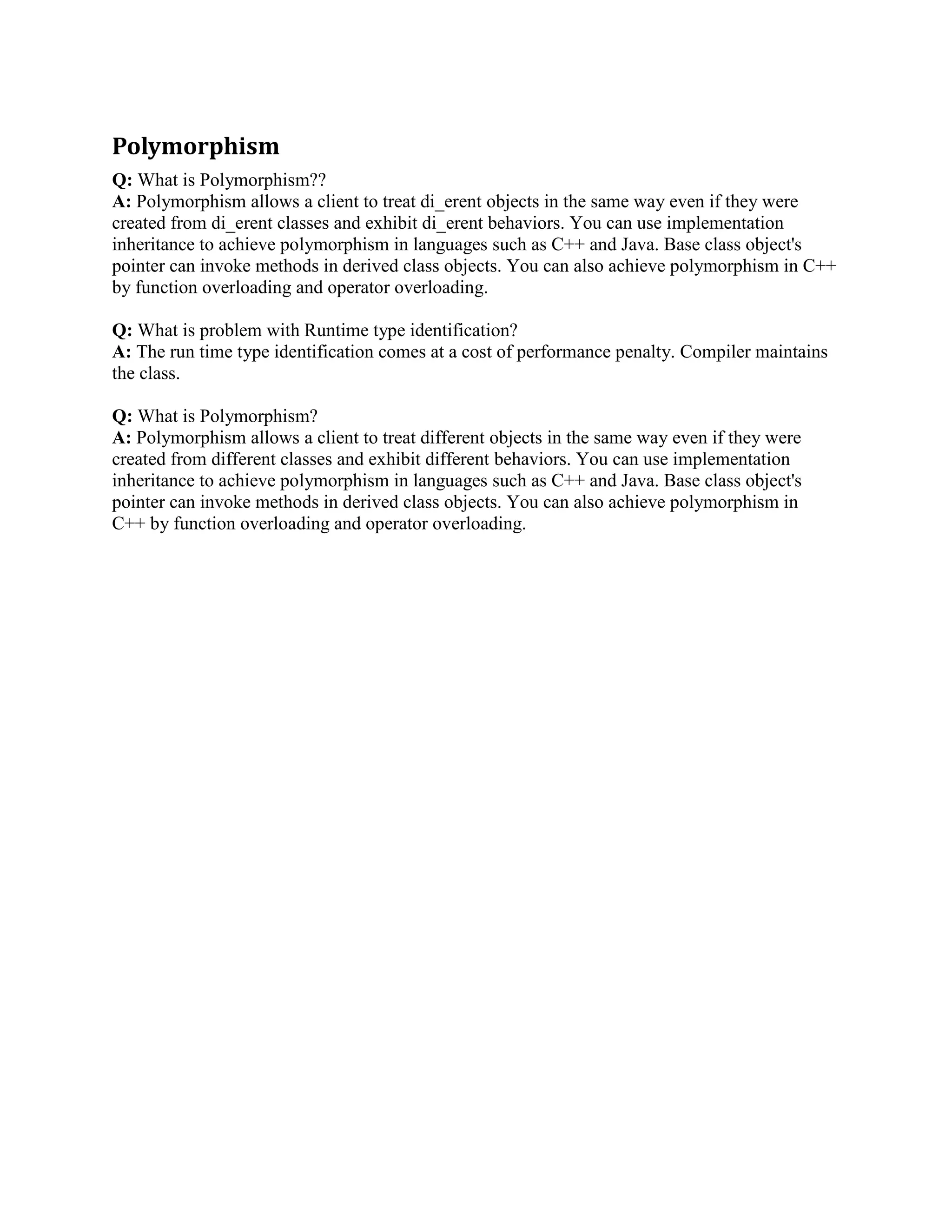 Q: What is a pure virtual member function? 
A: The abstract class whose pure virtual method has to be implemented by all the classes which 
derive on these. Otherwise it would result in a compilation error. This construct should be used 
when one wants to ensure that all the derived classes implement the method defined as pure 
virtual in base class. 
Q: How virtual functions are implemented C++? 
A: Virtual functions are implemented using a table of function pointers, called the vtable. There 
is one entry in the table per virtual function in the class. This table is created by the constructor 
of the class. When a derived class is constructed, its base class is constructed _rst which creates 
the vtable. If the derived class overrides any of the base classes virtual functions, those entries in 
the vtable are overwritten by the derived class constructor. This is why you should never call 
virtual functions from a constructor: because the vtable entries for the object may not have 
been set up by the derived class constructor yet, so you might end up calling base class 
implementations of those virtual functions 
Q: What is pure virtual function? or what is abstract class? 
A: When you de_ne only function prototype in a base class without implementation and do the 
complete implementation in derived class. This base class is called abstract class and client won't 
able to instantiate an object using this base class. You can make a pure virtual function or 
abstract class this way.. 
class Boo 
{ 
void foo() = 0; 
} 
Boo MyBoo; // compilation error 
Q: What is Pure Virtual Function? Why and when it is used? 
A: The abstract class whose pure virtual method has to be implemented by all the classes which 
derive on these. Otherwise it would result in a compilation error. This construct should be used 
when one wants to ensure that all the derived classes implement the method defined as pure 
virtual in base class. 
Q: How Virtual functions call up is maintained? 
A: Through Look up tables added by the compile to every class image. This also leads to 
performance penalty. 
Q: What is a virtual destructor? 
A: The simple answer is that a virtual destructor is one that is declared with the virtual attribute. 
The behavior of a virtual destructor is what is important. If you destroy an object through a caller 
or reference to a base class, and the base-class destructor is not virtual, the derived-class 
destructors are not executed, and the destruction might not be complete. 
 