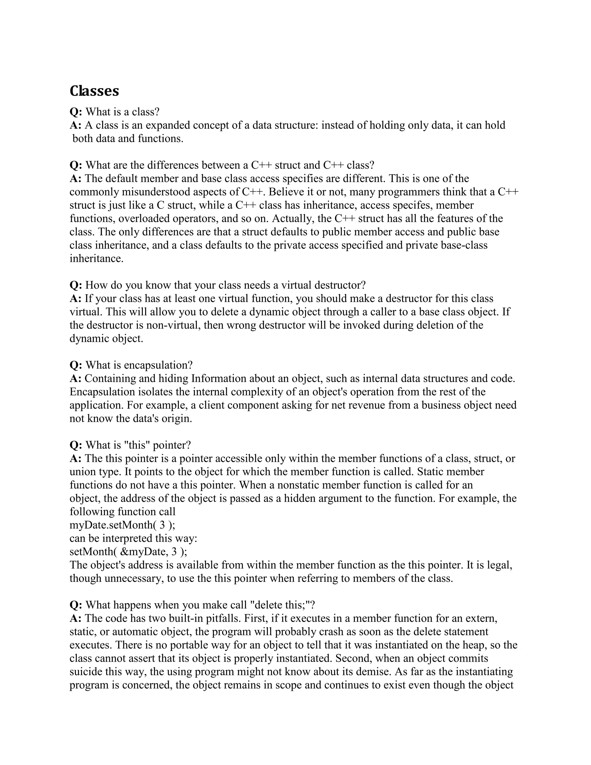 Q: What is inheritance? 
A: Inheritance allows one class to reuse the state and behavior of another class. The derived class 
inherits the properties and method implementations of the base class and extends it by overriding 
methods and adding additional properties and methods. 
Q: When should you use multiple inheritance? 
A:There are three acceptable answers:- Never,Rarely, and When the problem domain 
cannot be accurately modeled any other way. Consider an Asset class, Building class, Vehicle 
class, and CompanyCar class. All company cars are vehicles. Some company cars are assets 
because the organizations own them. Others might be leased. Not all assets are vehicles. Money 
accounts are assets. Real estate holdings are assets. Some real estate holdings are buildings. Not 
all buildings are assets. Ad infinitum. When you diagram these relationships, it becomes 
apparent that multiple inheritance is a likely and intuitive way to model this common problem 
domain. The applicant should understand, however, that multiple inheritance, like a chainsaw, is 
a useful tool that has its perils, needs respect, and is best avoided except when nothing else will 
do. 
Q: Explain the ISA and HASA class relationships. How would you implement each in a class 
design? 
A: A specialized class is a specialization of another class and, therefore, has the ISA 
relationship with the other class. This relationship is best implemented by embedding an object 
of the Salary class in the Employee class. 
Q: When is a template a better solution than a base class? 
A: When you are designing a generic class to contain or otherwise manage objects of other 
types, when the format and behavior of those other types are unimportant to their containment or 
management, and particularly when those other types are unknown (thus, the generality) to the 
designer of the container or manager class. 
Q: What is multiple inheritance(virtual inheritance)? What are its advantages and disadvantages? 
A: Multiple Inheritance is the process whereby a child can be derived from more than one parent 
class. The advantage of multiple inheritance is that it allows a class to inherit the functionality of 
more than one base class thus allowing for modeling of complex relationships. 
The disadvantage of multiple inheritance is that it can lead to a lot of confusion(ambiguity) 
when two base classes implement a method with the same name. 
Q: What a derived class inherits or doesn't inherit? 
A: Inherits: 
Every data member defined in the parent class (although such members may not always be 
accessible in the derived class!) 
 