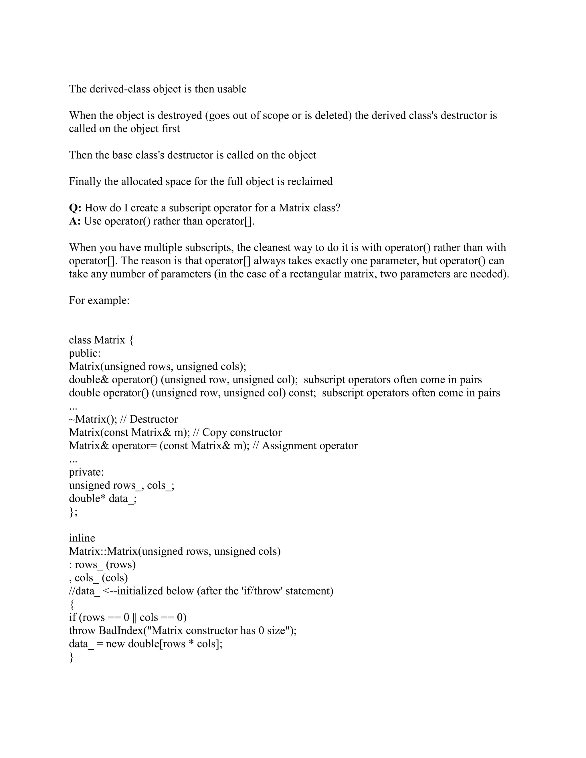Q: What is a class? 
A: A class is an expanded concept of a data structure: instead of holding only data, it can hold 
both data and functions. 
Q: What are the differences between a C++ struct and C++ class? 
A: The default member and base class access specifies are different. This is one of the 
commonly misunderstood aspects of C++. Believe it or not, many programmers think that a C++ 
struct is just like a C struct, while a C++ class has inheritance, access specifes, member 
functions, overloaded operators, and so on. Actually, the C++ struct has all the features of the 
class. The only differences are that a struct defaults to public member access and public base 
class inheritance, and a class defaults to the private access specified and private base-class 
inheritance. 
Q: How do you know that your class needs a virtual destructor? 
A: If your class has at least one virtual function, you should make a destructor for this class 
virtual. This will allow you to delete a dynamic object through a caller to a base class object. If 
the destructor is non-virtual, then wrong destructor will be invoked during deletion of the 
dynamic object. 
Q: What is encapsulation? 
A: Containing and hiding Information about an object, such as internal data structures and code. 
Encapsulation isolates the internal complexity of an object's operation from the rest of the 
application. For example, a client component asking for net revenue from a business object need 
not know the data's origin. 
Q: What is this pointer? 
A: The this pointer is a pointer accessible only within the member functions of a class, struct, or 
union type. It points to the object for which the member function is called. Static member 
functions do not have a this pointer. When a nonstatic member function is called for an 
object, the address of the object is passed as a hidden argument to the function. For example, the 
following function call 
myDate.setMonth( 3 ); 
can be interpreted this way: 
setMonth( myDate, 3 ); 
The object's address is available from within the member function as the this pointer. It is legal, 
though unnecessary, to use the this pointer when referring to members of the class. 
Q: What happens when you make call delete this;? 
A: The code has two built-in pitfalls. First, if it executes in a member function for an extern, 
static, or automatic object, the program will probably crash as soon as the delete statement 
executes. There is no portable way for an object to tell that it was instantiated on the heap, so the 
class cannot assert that its object is properly instantiated. Second, when an object commits 
suicide this way, the using program might not know about its demise. As far as the instantiating 
program is concerned, the object remains in scope and continues to exist even though the object 
 