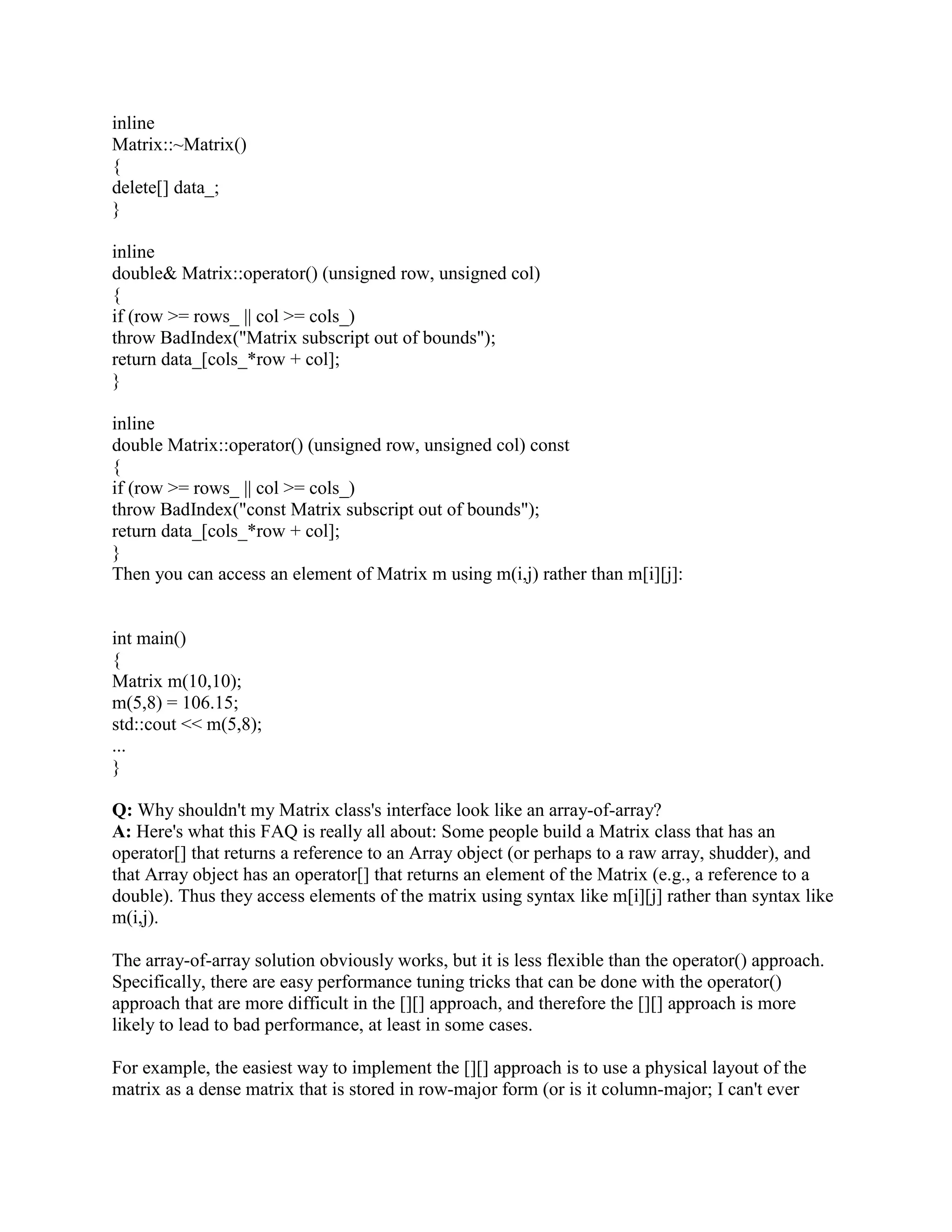 did itself in. Subsequent dereferencing of the pointer can and usually does lead to disaster. 
You should never do this. Since compiler does not know whether the object was allocated on the 
stack or on the heap, delete this could cause a disaster. 
Q: What is assignment operator? 
A: Default assignment operator handles assigning one object to another of the same class. 
Member to member copy (shallow copy) 
Q: What are all the implicit member functions of the class? Or what are all the functions which 
compiler implements for us if we don't define one? 
A: 
(a) default ctor 
(b) copy ctor 
(c) assignment operator 
(d) default destructor 
(e) address operator 
Q: What is a container class? What are the types of container classes? 
A: A container class is a class that is used to hold objects in memory or external storage. A 
container class acts as a generic holder. A container class has a predefined behavior and a well-known 
interface. A container class is a supporting class whose purpose is to hide the topology 
used for maintaining the list of objects in memory. When a container class contains a group of 
mixed objects, the container is called a heterogeneous container; when the container is holding a 
group of objects that are all the same, the container is called a homogeneous container. 
Q: What is Overriding? 
A: To override a method, a subclass of the class that originally declared the method must declare 
a method with the same name, return type (or a subclass of that return type), and same parameter 
list. 
The definition of the method overriding is: 
· Must have same method name. 
· Must have same data type. 
· Must have same argument list. 
Overriding a method means that replacing a method functionality in child class. To imply 
overriding functionality we need parent and child classes. In the child class you define the same 
method signature as one defined in the parent class. 
Q: How do you access the static member of a class? 
A: :: 
Q: What is a nested class? Why can it be useful? 
A: A nested class is a class enclosed within the scope of another class. For example: 
// Example 1: Nested class 
// 
class OuterClass 
 