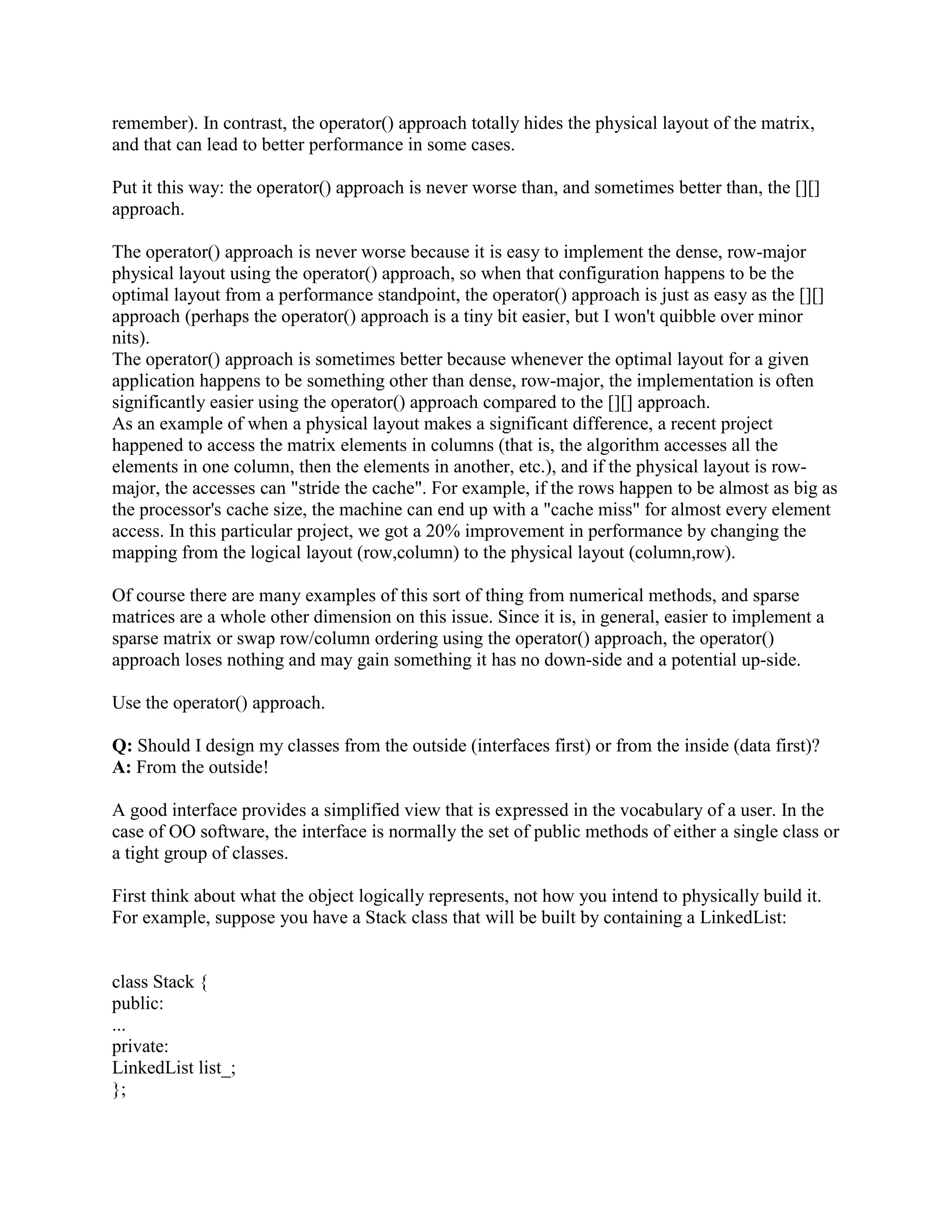{ 
class NestedClass 
{ 
// ... 
}; 
// ... 
}; 
Nested classes are useful for organizing code and controlling access and dependencies. Nested 
classes obey access rules just like other parts of a class do; so, in Example 1, if NestedClass is 
public then any code can name it as OuterClass::NestedClass. Often nested classes contain 
private implementation details, and are therefore made private; in Example 1, if NestedClass 
is private, then only OuterClass's members and friends can use NestedClass. When you 
instantiate as outer class, it won't instantiate inside class. 
Q: What is a local class? Why can it be useful? 
A: Local class is a class defined within the scope of a function _ any function, whether a 
member function or a free function. For example: 
// Example 2: Local class 
// 
int f() 
{ 
class LocalClass 
{ 
// ... 
}; 
// ... 
}; 
Like nested classes, local classes can be a useful tool for managing code dependencies. 
Q: What a derived class can add? 
A: New data members 
New member functions 
New constructors and destructor 
New friends 
Q: What happens when a derived-class object is created and destroyed? 
A: Space is allocated (on the stack or the heap) for the full object (that is, enough space to store 
the data members inherited from the base class plus the data members defined in the derived 
class itself) 
The base class's constructor is called to initialize the data members inherited from the base class 
The derived class's constructor is then called to initialize the data members added in the derived 
class 
 