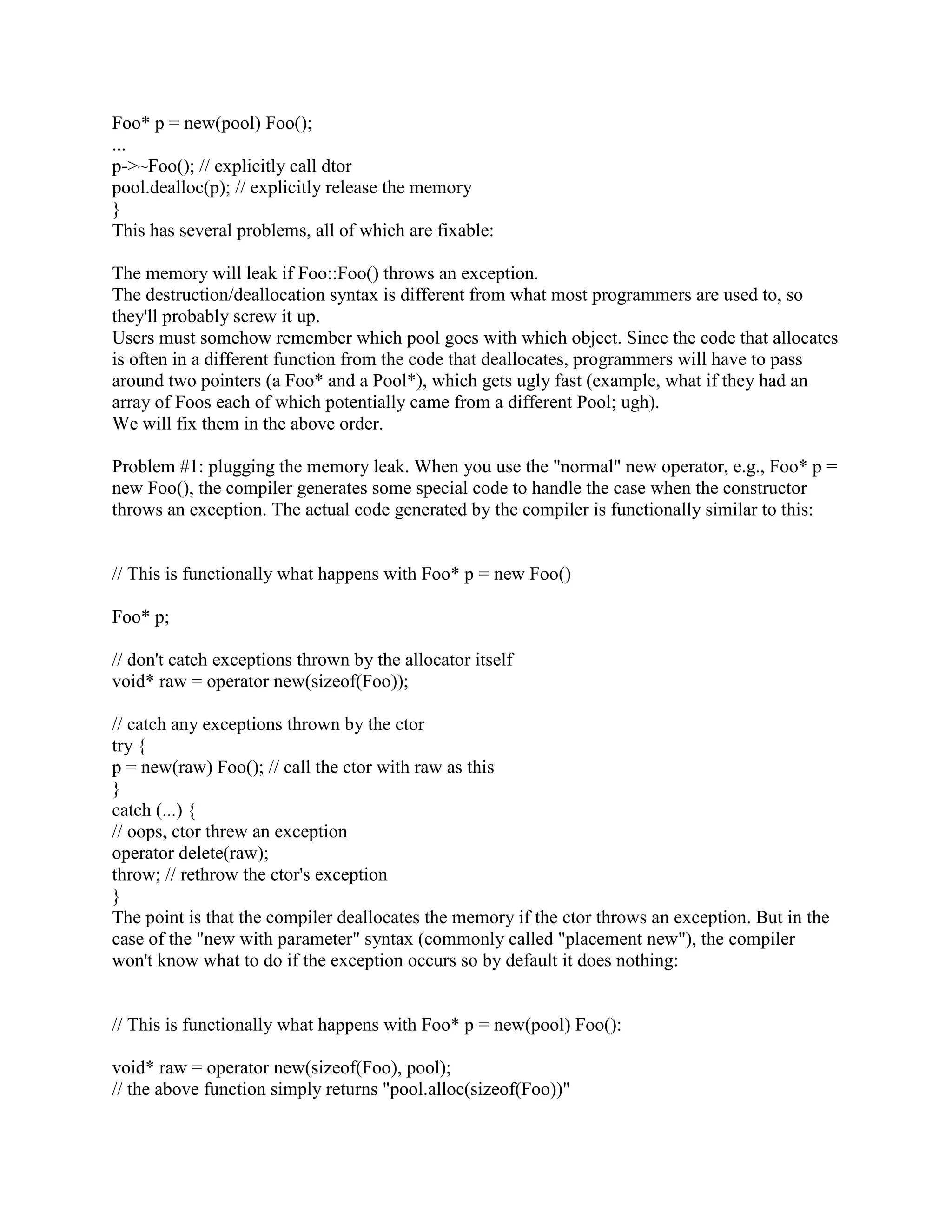Q: What is the difference between new/delete and malloc/free? 
A: Malloc/free do not know about constructors and destructors. New and delete create and 
destroy objects, while malloc and free allocate and deallocate memory. 
Q:What is difference between new and malloc? 
A: Both malloc and new functions are used for dynamic memory allocations and the basic 
difference is: malloc requires a special typecasting when it allocates memory for eg. if the 
pointer used is the char pointer then after the processor allocates memory then this allocated 
memory needs to be typecasted to char pointer i.e (char*).but new does not requires any 
typecasting. Also, free is the keyword used to free the memory while using malloc and delete the 
keyword to free memory while using new, otherwise this will lead the memory leak. 
Q: What is the difference between delete and delete[]? 
A: Whenever you allocate memory with new[], you have to free the memory using delete[]. 
When you allocate memory with 'new', then use 'delete' without the brackets. You use new[] to 
allocate an array of values (always starting at the index 0). 
Q: What is difference between malloc()/free() and new/delete? 
A: malloc allocates memory for object in heap but doesn't invoke object's constructor to initialize 
the object. new allocates memory and also invokes constructor to initialize the object. malloc() 
and free() do not support object semantics, does not construct and destruct objects 
Eg. string * ptr = (string *)(malloc (sizeof(string))) Are not safe, and does not calculate the size 
of the objects that it construct 
The following return a pointer to void 
int *p = (int *) (malloc(sizeof(int))); 
int *p = new int; 
Are not extensible 
new and delete can be overloaded in a class 
delete first calls the object's termination routine (i.e. its destructor) and then releases the space 
the object occupied on the heap memory. If an array of objects was created using new, then 
delete must be told that it is dealing with an array by preceding the name with an empty []:- 
Int_t *my_ints = new Int_t[10]; 
... 
delete []my_ints; 
Q: What is the difference between new and operator new ? 
A:operator new works like malloc. 
Q: What is Memory alignment?? 
A: The term alignment primarily means the tendency of an address pointer value to be a multiple 
of some power of two. So a pointer with two byte alignment has a zero in the least signi_cant bit. 
And a pointer with four byte alignment has a zero in both the two least signi_cant bits. And so 
on. More alignment means a longer sequence of zero bits in the lowest bits of a pointer. 
 