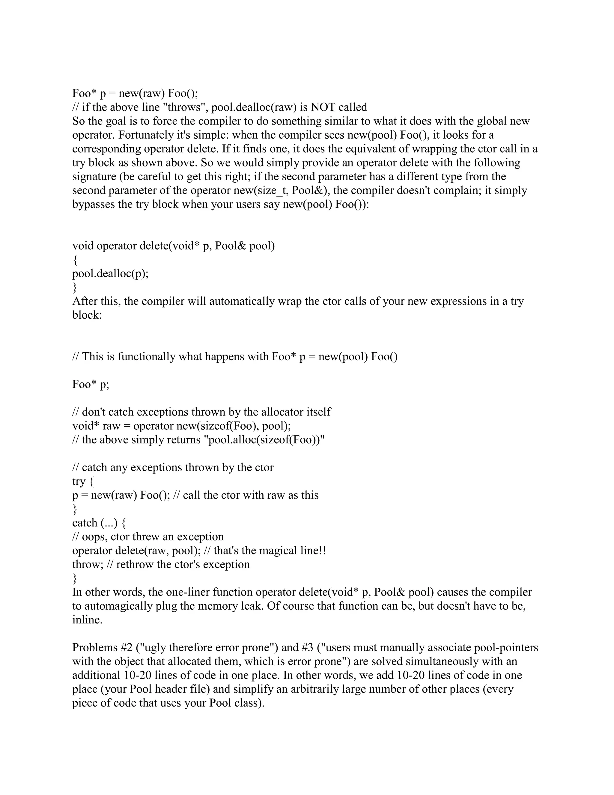 Q: Is there a way to force new to allocate memory from a specific memory area? 
A: Yes. The good news is that these memory pools are useful in a number of situations. The 
bad news is that I'll have to drag you through the mire of how it works before we discuss all the 
uses. But if you don't know about memory pools, it might be worthwhile to slog through this 
FAQ you might learn something useful! 
First of all, recall that a memory allocator is simply supposed to return uninitialized bits of 
memory; it is not supposed to produce objects. In particular, the memory allocator is not 
supposed to set the virtual-pointer or any other part of the object, as that is the job of the 
constructor which runs after the memory allocator. Starting with a simple memory allocator 
function, allocate(), you would use placement new to construct an object in that memory. In 
other words, the following is morally equivalent to new Foo(): 
void* raw = allocate(sizeof(Foo)); // line 1 
Foo* p = new(raw) Foo(); // line 2 
Okay, assuming you've used placement new and have survived the above two lines of code, the 
next step is to turn your memory allocator into an object. This kind of object is called a memory 
pool or a memory arena. This lets your users have more than one pool or arena from 
which memory will be allocated. Each of these memory pool objects will allocate a big chunk of 
memory using some specific system call (e.g., shared memory, persistent memory, stack 
memory, etc.; see below), and will dole it out in little chunks as needed. Your memory-pool class 
might look something like this: 
class Pool { 
public: 
void* alloc(size_t nbytes); 
void dealloc(void* p); 
private: 
...data members used in your pool object... 
}; 
void* Pool::alloc(size_t nbytes) 
{ 
...your algorithm goes here... 
} 
void Pool::dealloc(void* p) 
{ 
...your algorithm goes here... 
} 
Now one of your users might have a Pool called pool, from which they could allocate objects 
like this: 
 
