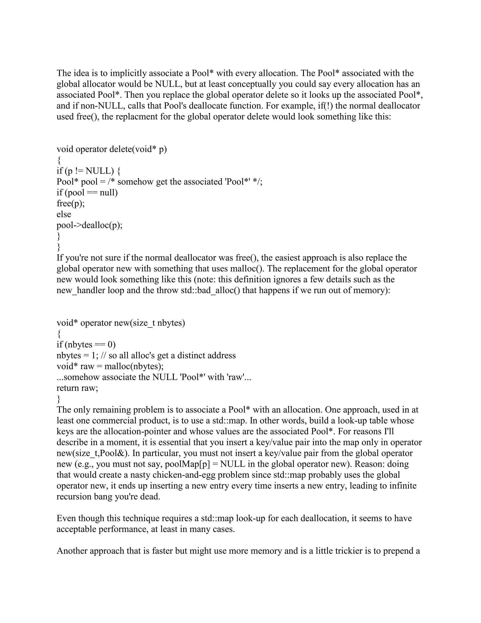 Pool pool; 
... 
void* raw = pool.alloc(sizeof(Foo)); 
Foo* p = new(raw) Foo(); 
Or simply: 
Foo* p = new(pool.alloc(sizeof(Foo))) Foo(); 
The reason it's good to turn Pool into a class is because it lets users create N different pools of 
memory rather than having one massive pool shared by all users. That allows users to do lots of 
funky things. For example, if they have a chunk of the system that allocates memory like crazy 
then goes away, they could allocate all their memory from a Pool, then not even bother doing 
any deletes on the little pieces: just deallocate the entire pool at once. Or they could set up a 
shared memory area (where the operating system specifically provides memory that is shared 
between multiple processes) and have the pool dole out chunks of shared memory rather than 
process-local memory. Another angle: many systems support a non-standard function often 
called alloca() which allocates a block of memory from the stack rather than the heap. Naturally 
this block of memory automatically goes away when the function returns, eliminating the need 
for explicit deletes. Someone could use alloca() to give the Pool its big chunk of memory, then 
all the little pieces allocated from that Pool act like they're local: they automatically vanish when 
the function returns. Of course the destructors don't get called in some of these cases, and if the 
destructors do something nontrivial you won't be able to use these techniques, but in cases where 
the destructor merely deallocates memory, these sorts of techniques can be useful. 
Okay, assuming you survived the 6 or 8 lines of code needed to wrap your allocate function as a 
method of a Pool class, the next step is to change the syntax for allocating objects. The goal is to 
change from the rather clunky syntax new(pool.alloc(sizeof(Foo))) Foo() to the simpler syntax 
new(pool) Foo(). To make this happen, you need to add the following two lines of code just 
below the definition of your Pool class: 
inline void* operator new(size_t nbytes, Pool pool) 
{ 
return pool.alloc(nbytes); 
} 
Now when the compiler sees new(pool) Foo(), it calls the above operator new and passes 
sizeof(Foo) and pool as parameters, and the only function that ends up using the funky 
pool.alloc(nbytes) method is your own operator new. 
Now to the issue of how to destruct/deallocate the Foo objects. Recall that the brute force 
approach sometimes used with placement new is to explicitly call the destructor then explicitly 
deallocate the memory: 
void sample(Pool pool) 
{ 
 