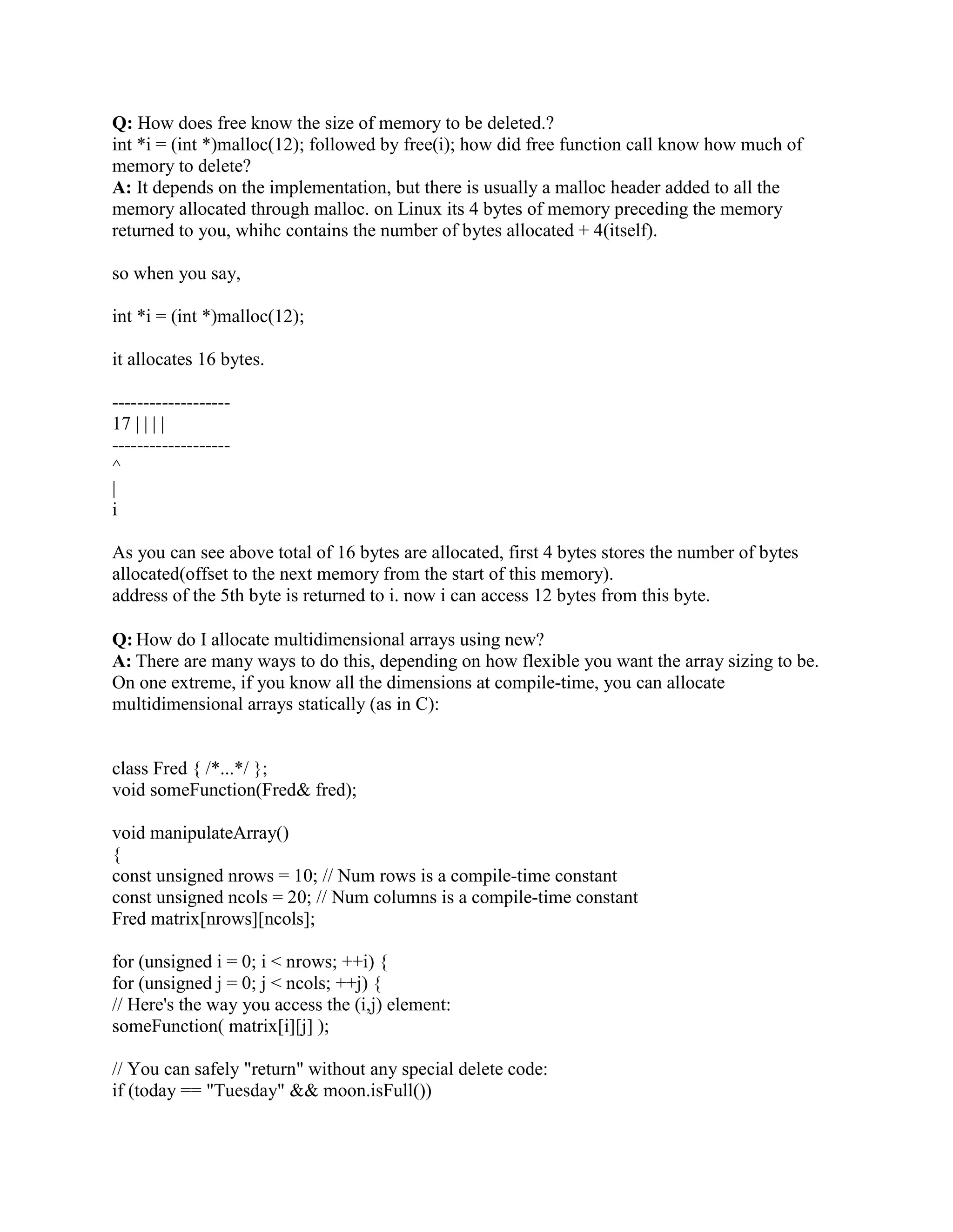 Foo* p = new(raw) Foo(); 
// if the above line throws, pool.dealloc(raw) is NOT called 
So the goal is to force the compiler to do something similar to what it does with the global new 
operator. Fortunately it's simple: when the compiler sees new(pool) Foo(), it looks for a 
corresponding operator delete. If it finds one, it does the equivalent of wrapping the ctor call in a 
try block as shown above. So we would simply provide an operator delete with the following 
signature (be careful to get this right; if the second parameter has a different type from the 
second parameter of the operator new(size_t, Pool), the compiler doesn't complain; it simply 
bypasses the try block when your users say new(pool) Foo()): 
void operator delete(void* p, Pool pool) 
{ 
pool.dealloc(p); 
} 
After this, the compiler will automatically wrap the ctor calls of your new expressions in a try 
block: 
// This is functionally what happens with Foo* p = new(pool) Foo() 
Foo* p; 
// don't catch exceptions thrown by the allocator itself 
void* raw = operator new(sizeof(Foo), pool); 
// the above simply returns pool.alloc(sizeof(Foo)) 
// catch any exceptions thrown by the ctor 
try { 
p = new(raw) Foo(); // call the ctor with raw as this 
} 
catch (...) { 
// oops, ctor threw an exception 
operator delete(raw, pool); // that's the magical line!! 
throw; // rethrow the ctor's exception 
} 
In other words, the one-liner function operator delete(void* p, Pool pool) causes the compiler 
to automagically plug the memory leak. Of course that function can be, but doesn't have to be, 
inline. 
Problems #2 (ugly therefore error prone) and #3 (users must manually associate pool-pointers 
with the object that allocated them, which is error prone) are solved simultaneously with an 
additional 10-20 lines of code in one place. In other words, we add 10-20 lines of code in one 
place (your Pool header file) and simplify an arbitrarily large number of other places (every 
piece of code that uses your Pool class). 
 