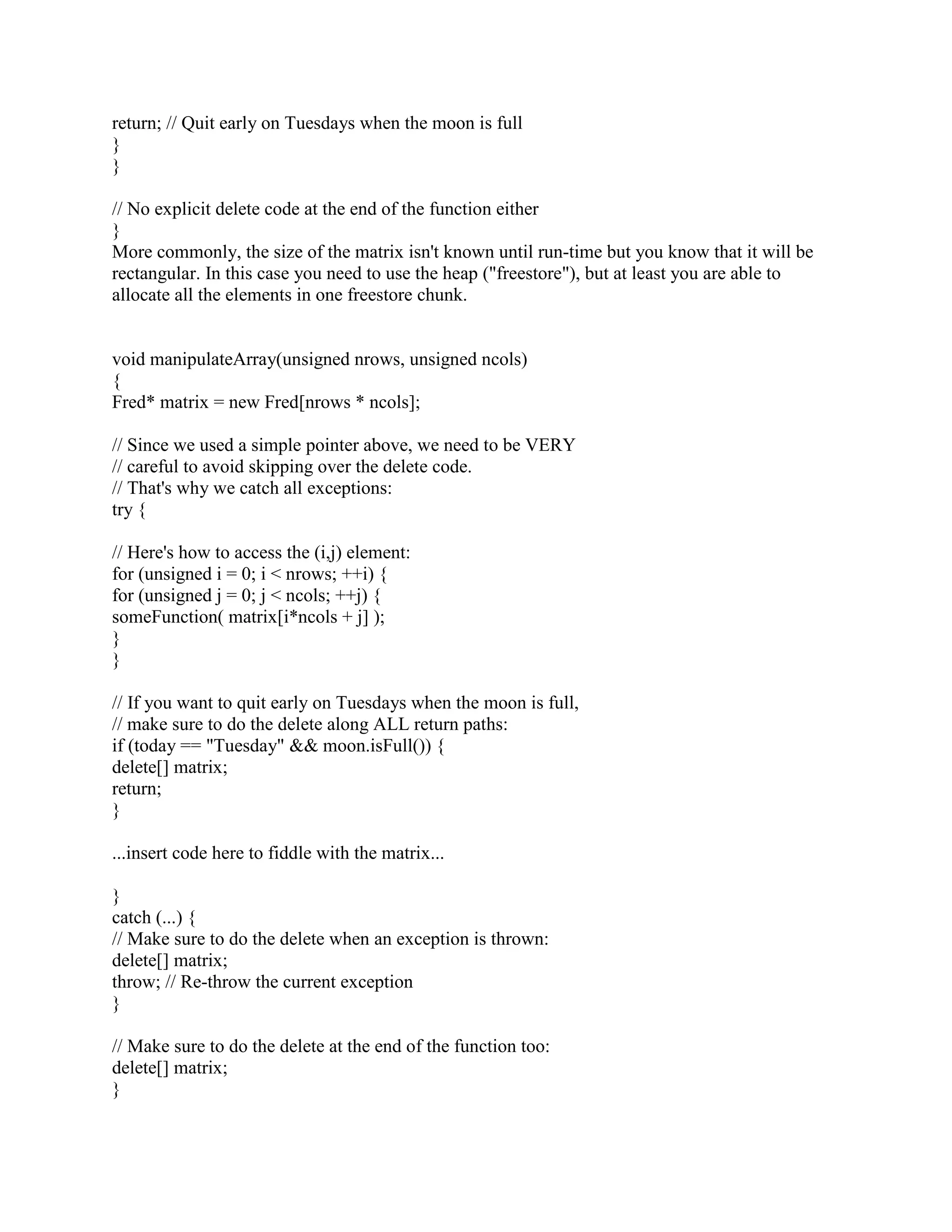 The idea is to implicitly associate a Pool* with every allocation. The Pool* associated with the 
global allocator would be NULL, but at least conceptually you could say every allocation has an 
associated Pool*. Then you replace the global operator delete so it looks up the associated Pool*, 
and if non-NULL, calls that Pool's deallocate function. For example, if(!) the normal deallocator 
used free(), the replacment for the global operator delete would look something like this: 
void operator delete(void* p) 
{ 
if (p != NULL) { 
Pool* pool = /* somehow get the associated 'Pool*' */; 
if (pool == null) 
free(p); 
else 
pool-dealloc(p); 
} 
} 
If you're not sure if the normal deallocator was free(), the easiest approach is also replace the 
global operator new with something that uses malloc(). The replacement for the global operator 
new would look something like this (note: this definition ignores a few details such as the 
new_handler loop and the throw std::bad_alloc() that happens if we run out of memory): 
void* operator new(size_t nbytes) 
{ 
if (nbytes == 0) 
nbytes = 1; // so all alloc's get a distinct address 
void* raw = malloc(nbytes); 
...somehow associate the NULL 'Pool*' with 'raw'... 
return raw; 
} 
The only remaining problem is to associate a Pool* with an allocation. One approach, used in at 
least one commercial product, is to use a std::map. In other words, build a look-up table whose 
keys are the allocation-pointer and whose values are the associated Pool*. For reasons I'll 
describe in a moment, it is essential that you insert a key/value pair into the map only in operator 
new(size_t,Pool). In particular, you must not insert a key/value pair from the global operator 
new (e.g., you must not say, poolMap[p] = NULL in the global operator new). Reason: doing 
that would create a nasty chicken-and-egg problem since std::map probably uses the global 
operator new, it ends up inserting a new entry every time inserts a new entry, leading to infinite 
recursion bang you're dead. 
Even though this technique requires a std::map look-up for each deallocation, it seems to have 
acceptable performance, at least in many cases. 
Another approach that is faster but might use more memory and is a little trickier is to prepend a 
 