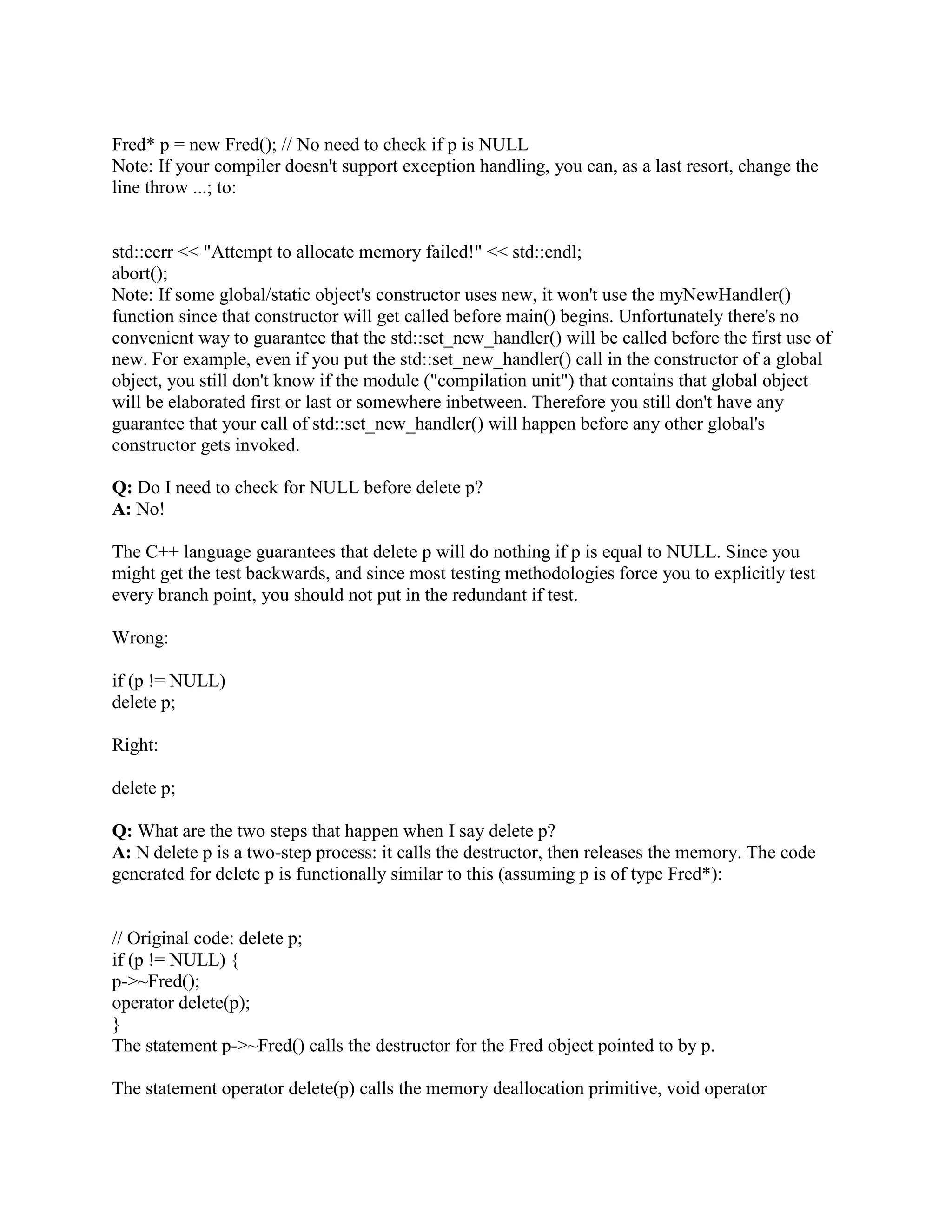 } 
catch (...) { 
// Make sure to do the delete when an exception is thrown: 
// Note that some of these matrix[...] pointers might be 
// NULL, but that's okay since it's legal to delete NULL. 
for (unsigned i = nrows; i  0; --i) 
delete[] matrix[i-1]; 
delete[] matrix; 
throw; // Re-throw the current exception 
} 
// Make sure to do the delete at the end of the function too. 
// Note that deletion is the opposite order of allocation: 
for (unsigned i = nrows; i  0; --i) 
delete[] matrix[i-1]; 
delete[] matrix; 
} 
Note the funny use of matrix[i-1] in the deletion process. This prevents wrap-around of the 
unsigned value when i goes one step below zero. 
Finally, note that pointers and arrays are evil. It is normally much better to encapsulate your 
pointers in a class that has a safe and simple interface. The following FAQ shows how to do this. 
 
Q: Can I free() pointers allocated with new? Can I delete pointers allocated with malloc()? 
A: No! 
It is perfectly legal, moral, and wholesome to use malloc() and delete in the same program, or to 
use new and free() in the same program. But it is illegal, immoral, and despicable to call free() 
with a pointer allocated via new, or to call delete on a pointer allocated via malloc(). 
Beware! I occasionally get e-mail from people telling me that it works OK for them on machine 
X and compiler Y. Just because they don't see bad symptoms in a simple test case doesn't mean it 
won't crash in the field. Even if they know it won't crash on their particular compiler doesn't 
mean it will work safely on another compiler, another platform, or even another version of the 
same compiler. 
Beware! Sometimes people say, But I'm just working with an array of char. Nonetheless do not 
mix malloc() and delete on the same pointer, or new and free() on the same pointer! If you 
allocated via p = new char[n], you must use delete[] p; you must not use free(p). Or if you 
allocated via p = malloc(n), you must use free(p); you must not use delete[] p or delete p! Mixing 
these up could cause a catastrophic failure at runtime if the code was ported to a new machine, a 
new compiler, or even a new version of the same compiler. 
You have been warned. 
Q: Why should I use new instead of trustworthy old malloc()? 
 