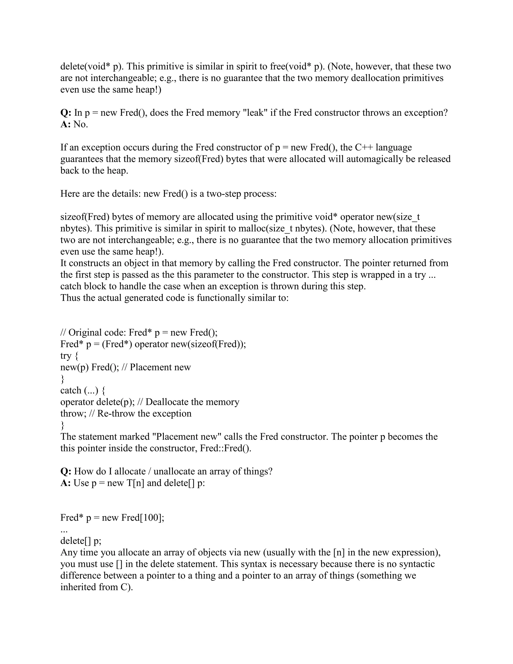 A: Constructors/destructors, type safety, overridability. 
Constructors/destructors: unlike malloc(sizeof(Fred)), new Fred() calls Fred's constructor. 
Similarly, delete p calls *p's destructor. 
Type safety: malloc() returns a void* which isn't type safe. new Fred() returns a pointer of the 
right type (a Fred*). 
Overridability: new is an operator that can be overridden by a class, while malloc() is not 
overridable on a per-class basis. 
Q: Can I use realloc() on pointers allocated via new? 
A: No! 
When realloc() has to copy the allocation, it uses a bitwise copy operation, which will tear many 
C++ objects to shreds. C++ objects should be allowed to copy themselves. They use their own 
copy constructor or assignment operator. 
Besides all that, the heap that new uses may not be the same as the heap that malloc() and 
realloc() use! 
Q: Do I need to check for NULL after p = new Fred()? 
A: No! (But if you have an old compiler, you may have to force the new operator to throw an 
exception if it runs out of memory.) 
It turns out to be a real pain to always write explicit NULL tests after every new allocation. Code 
like the following is very tedious: 
Fred* p = new Fred(); 
if (p == NULL) 
throw std::bad_alloc(); 
If your compiler doesn't support (or if you refuse to use) exceptions, your code might be even 
more tedious: 
Fred* p = new Fred(); 
if (p == NULL) { 
std::cerr  Couldn't allocate memory for a Fred  std::endl; 
abort(); 
} 
Take heart. In C++, if the runtime system cannot allocate sizeof(Fred) bytes of memory during p 
= new Fred(), a std::bad_alloc exception will be thrown. Unlike malloc(), new never returns 
NULL! 
Therefore you should simply write: 
 