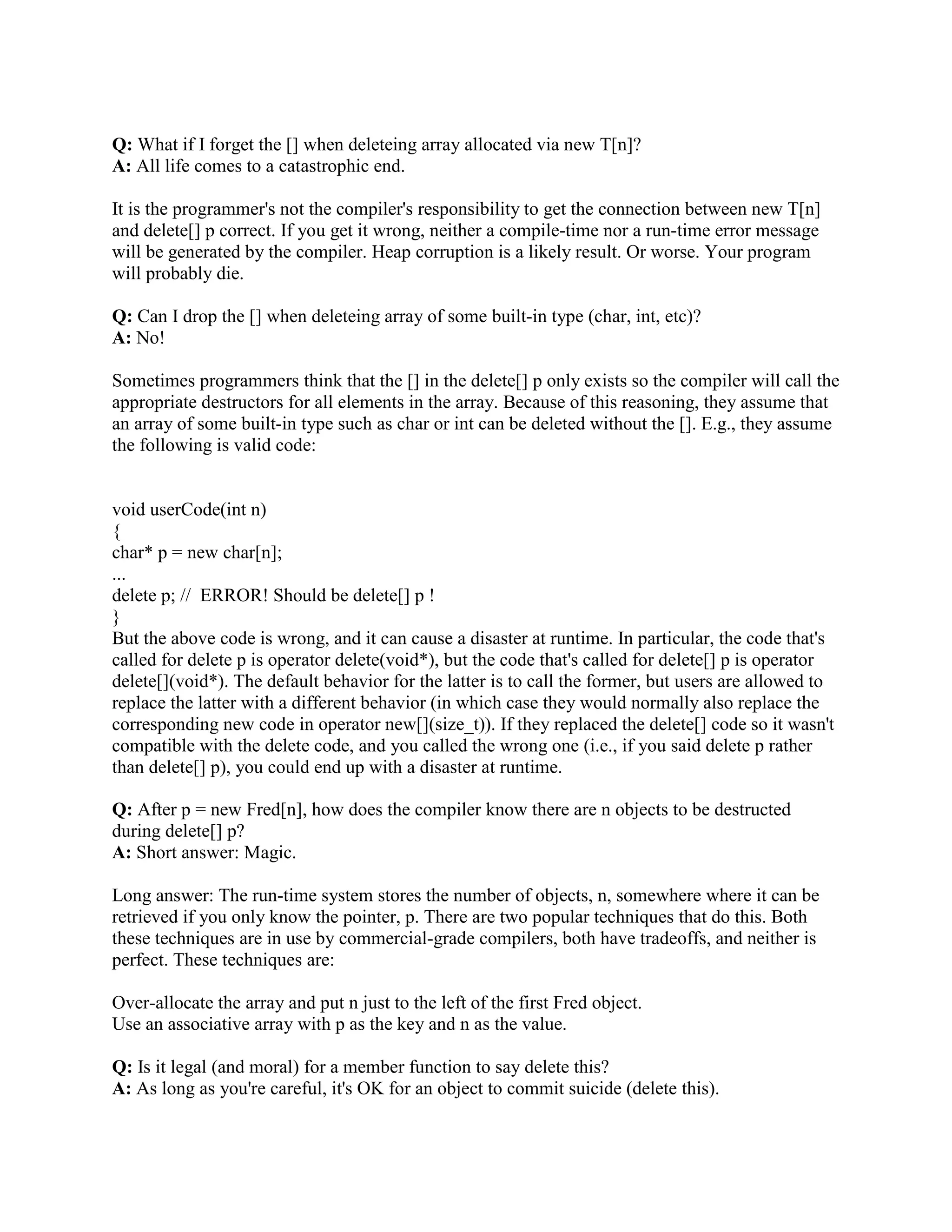 Fred* p = new Fred(); // No need to check if p is NULL 
However, if your compiler is old, it may not yet support this. Find out by checking your 
compiler's documentation under new. If you have an old compiler, you may have to force the 
compiler to have this behavior. 
Note: If you are using Microsoft Visual C++, to get new to throw an exception when it fails you 
must #include some standard header in at least one of your .cpp files. For example, you could 
#include (or or or ...). 
Q: How can I convince my (older) compiler to automatically check new to see if it returns 
NULL? 
A: Eventually your compiler will. 
If you have an old compiler that doesn't automagically perform the NULL test, you can force the 
runtime system to do the test by installing a new handler function. Your new handler 
function can do anything you want, such as throw an exception, delete some objects and return 
(in which case operator new will retry the allocation), print a message and abort() the program, 
etc. 
Here's a sample new handler that prints a message and throws an exception. The handler is 
installed using std::set_new_handler(): 
#include // To get std::set_new_handler 
#include // To get abort() 
#include // To get std::cerr 
class alloc_error : public std::exception { 
public: 
alloc_error() : exception() { } 
}; 
void myNewHandler() 
{ 
// This is your own handler. It can do anything you want. 
throw alloc_error(); 
} 
int main() 
{ 
std::set_new_handler(myNewHandler); // Install your new handler 
... 
} 
After the std::set_new_handler() line is executed, operator new will call your myNewHandler() 
if/when it runs out of memory. This means that new will never return NULL: 
 