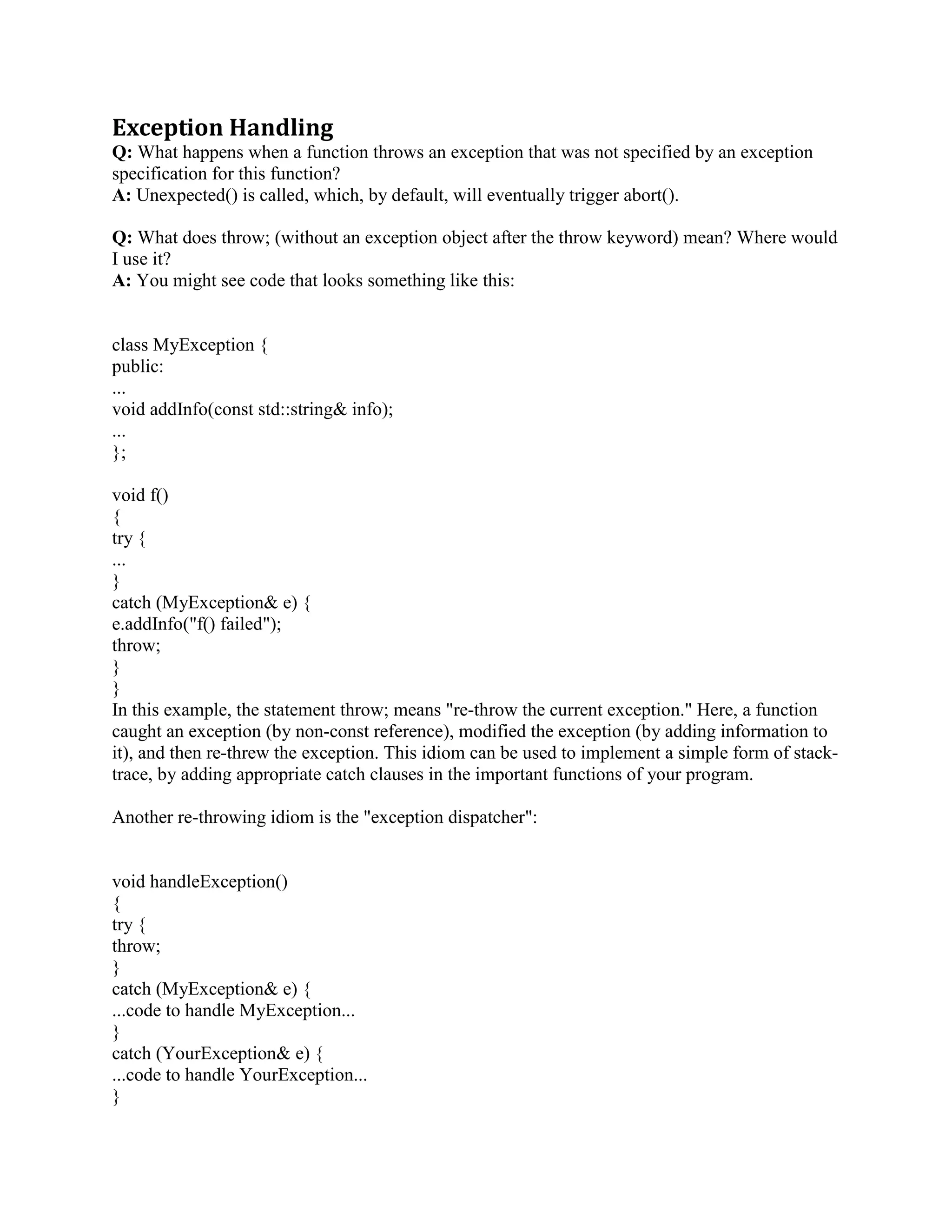 delete(void* p). This primitive is similar in spirit to free(void* p). (Note, however, that these two 
are not interchangeable; e.g., there is no guarantee that the two memory deallocation primitives 
even use the same heap!) 
Q: In p = new Fred(), does the Fred memory leak if the Fred constructor throws an exception? 
A: No. 
If an exception occurs during the Fred constructor of p = new Fred(), the C++ language 
guarantees that the memory sizeof(Fred) bytes that were allocated will automagically be released 
back to the heap. 
Here are the details: new Fred() is a two-step process: 
sizeof(Fred) bytes of memory are allocated using the primitive void* operator new(size_t 
nbytes). This primitive is similar in spirit to malloc(size_t nbytes). (Note, however, that these 
two are not interchangeable; e.g., there is no guarantee that the two memory allocation primitives 
even use the same heap!). 
It constructs an object in that memory by calling the Fred constructor. The pointer returned from 
the first step is passed as the this parameter to the constructor. This step is wrapped in a try ... 
catch block to handle the case when an exception is thrown during this step. 
Thus the actual generated code is functionally similar to: 
// Original code: Fred* p = new Fred(); 
Fred* p = (Fred*) operator new(sizeof(Fred)); 
try { 
new(p) Fred(); // Placement new 
} 
catch (...) { 
operator delete(p); // Deallocate the memory 
throw; // Re-throw the exception 
} 
The statement marked Placement new calls the Fred constructor. The pointer p becomes the 
this pointer inside the constructor, Fred::Fred(). 
Q: How do I allocate / unallocate an array of things? 
A: Use p = new T[n] and delete[] p: 
Fred* p = new Fred[100]; 
... 
delete[] p; 
Any time you allocate an array of objects via new (usually with the [n] in the new expression), 
you must use [] in the delete statement. This syntax is necessary because there is no syntactic 
difference between a pointer to a thing and a pointer to an array of things (something we 
inherited from C). 
 