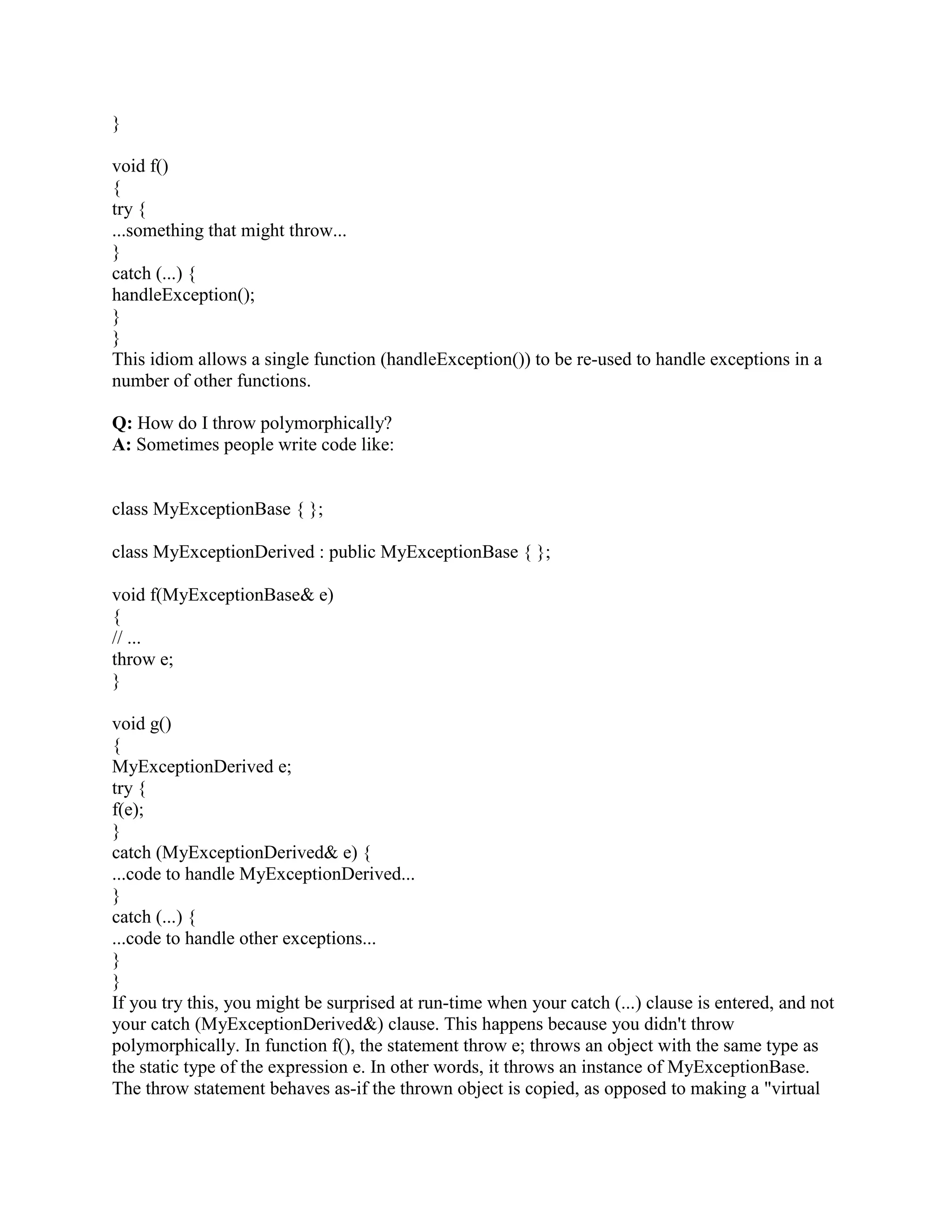 Q: What if I forget the [] when deleteing array allocated via new T[n]? 
A: All life comes to a catastrophic end. 
It is the programmer's not the compiler's responsibility to get the connection between new T[n] 
and delete[] p correct. If you get it wrong, neither a compile-time nor a run-time error message 
will be generated by the compiler. Heap corruption is a likely result. Or worse. Your program 
will probably die. 
Q: Can I drop the [] when deleteing array of some built-in type (char, int, etc)? 
A: No! 
Sometimes programmers think that the [] in the delete[] p only exists so the compiler will call the 
appropriate destructors for all elements in the array. Because of this reasoning, they assume that 
an array of some built-in type such as char or int can be deleted without the []. E.g., they assume 
the following is valid code: 
void userCode(int n) 
{ 
char* p = new char[n]; 
... 
delete p; // ERROR! Should be delete[] p ! 
} 
But the above code is wrong, and it can cause a disaster at runtime. In particular, the code that's 
called for delete p is operator delete(void*), but the code that's called for delete[] p is operator 
delete[](void*). The default behavior for the latter is to call the former, but users are allowed to 
replace the latter with a different behavior (in which case they would normally also replace the 
corresponding new code in operator new[](size_t)). If they replaced the delete[] code so it wasn't 
compatible with the delete code, and you called the wrong one (i.e., if you said delete p rather 
than delete[] p), you could end up with a disaster at runtime. 
Q: After p = new Fred[n], how does the compiler know there are n objects to be destructed 
during delete[] p? 
A: Short answer: Magic. 
Long answer: The run-time system stores the number of objects, n, somewhere where it can be 
retrieved if you only know the pointer, p. There are two popular techniques that do this. Both 
these techniques are in use by commercial-grade compilers, both have tradeoffs, and neither is 
perfect. These techniques are: 
Over-allocate the array and put n just to the left of the first Fred object. 
Use an associative array with p as the key and n as the value. 
Q: Is it legal (and moral) for a member function to say delete this? 
A: As long as you're careful, it's OK for an object to commit suicide (delete this). 
 