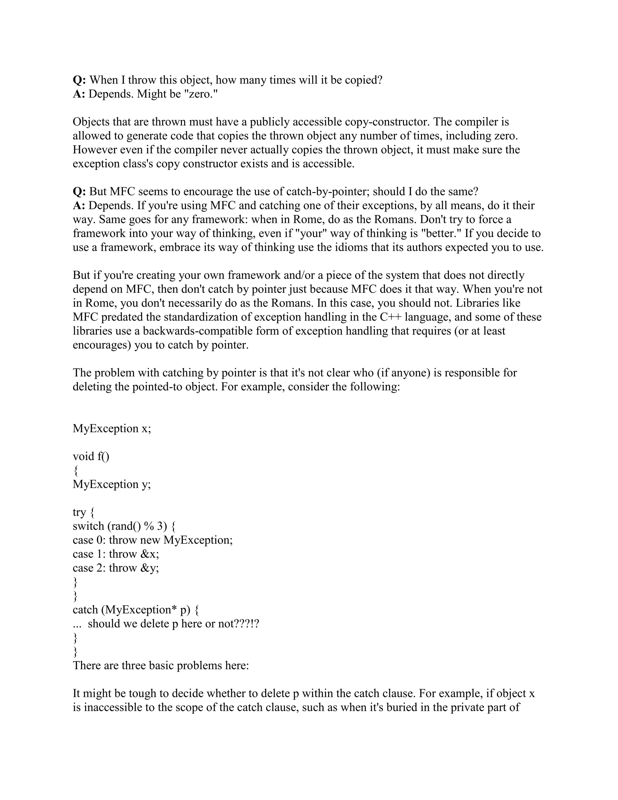 Q: What happens when a function throws an exception that was not specified by an exception 
specification for this function? 
A: Unexpected() is called, which, by default, will eventually trigger abort(). 
Q: What does throw; (without an exception object after the throw keyword) mean? Where would 
I use it? 
A: You might see code that looks something like this: 
class MyException { 
public: 
... 
void addInfo(const std::string info); 
... 
}; 
void f() 
{ 
try { 
... 
} 
catch (MyException e) { 
e.addInfo(f() failed); 
throw; 
} 
} 
In this example, the statement throw; means re-throw the current exception. Here, a function 
caught an exception (by non-const reference), modified the exception (by adding information to 
it), and then re-threw the exception. This idiom can be used to implement a simple form of stack-trace, 
by adding appropriate catch clauses in the important functions of your program. 
Another re-throwing idiom is the exception dispatcher: 
void handleException() 
{ 
try { 
throw; 
} 
catch (MyException e) { 
...code to handle MyException... 
} 
catch (YourException e) { 
...code to handle YourException... 
} 
 