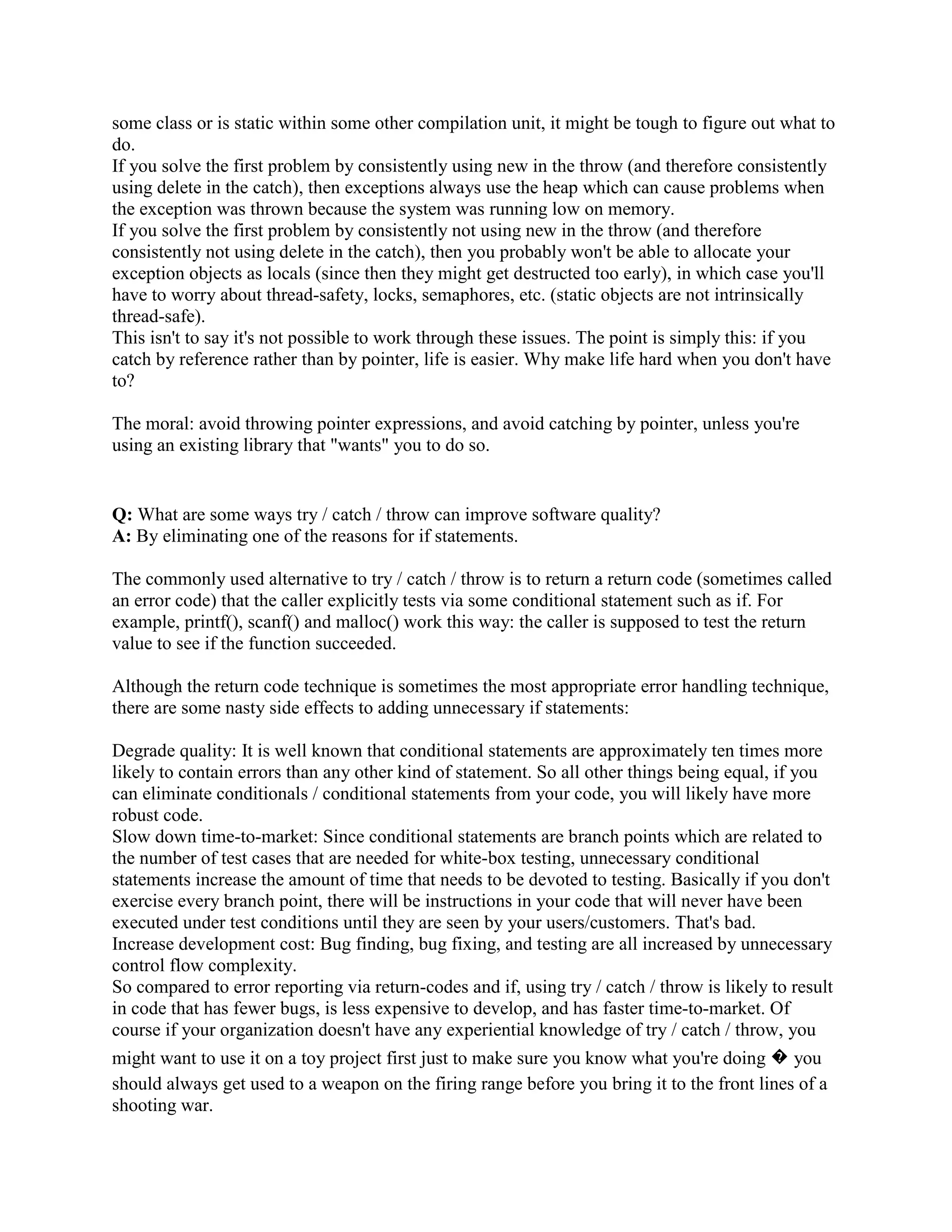 } 
void f() 
{ 
try { 
...something that might throw... 
} 
catch (...) { 
handleException(); 
} 
} 
This idiom allows a single function (handleException()) to be re-used to handle exceptions in a 
number of other functions. 
Q: How do I throw polymorphically? 
A: Sometimes people write code like: 
class MyExceptionBase { }; 
class MyExceptionDerived : public MyExceptionBase { }; 
void f(MyExceptionBase e) 
{ 
// ... 
throw e; 
} 
void g() 
{ 
MyExceptionDerived e; 
try { 
f(e); 
} 
catch (MyExceptionDerived e) { 
...code to handle MyExceptionDerived... 
} 
catch (...) { 
...code to handle other exceptions... 
} 
} 
If you try this, you might be surprised at run-time when your catch (...) clause is entered, and not 
your catch (MyExceptionDerived) clause. This happens because you didn't throw 
polymorphically. In function f(), the statement throw e; throws an object with the same type as 
the static type of the expression e. In other words, it throws an instance of MyExceptionBase. 
The throw statement behaves as-if the thrown object is copied, as opposed to making a virtual 
 
