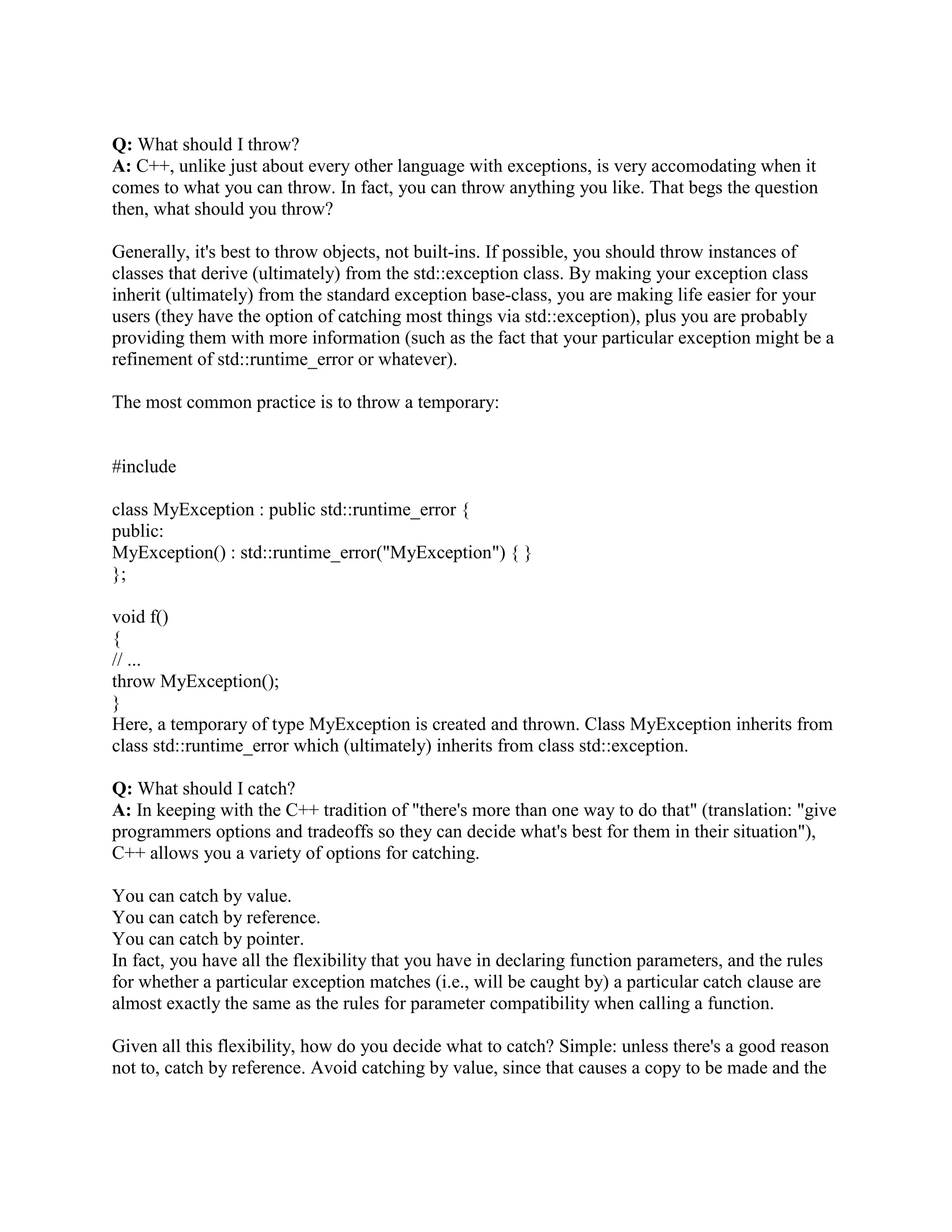 copy. 
Fortunately it's relatively easy to correct: 
class MyExceptionBase { 
public: 
virtual void raise(); 
}; 
void MyExceptionBase::raise() 
{ throw *this; } 
class MyExceptionDerived : public MyExceptionBase { 
public: 
virtual void raise(); 
}; 
void MyExceptionDerived::raise() 
{ throw *this; } 
void f(MyExceptionBase e) 
{ 
// ... 
e.raise(); 
} 
void g() 
{ 
MyExceptionDerived e; 
try { 
f(e); 
} 
catch (MyExceptionDerived e) { 
...code to handle MyExceptionDerived... 
} 
catch (...) { 
...code to handle other exceptions... 
} 
} 
Note that the throw statement has been moved into a virtual function. The statement e.raise() will 
exhibit polymorphic behavior, since raise() is declared virtual and e was passed by reference. As 
before, the thrown object will be of the static type of the argument in the throw statement, but 
within MyExceptionDerived::raise(), that static type is MyExceptionDerived, not 
MyExceptionBase. 
 