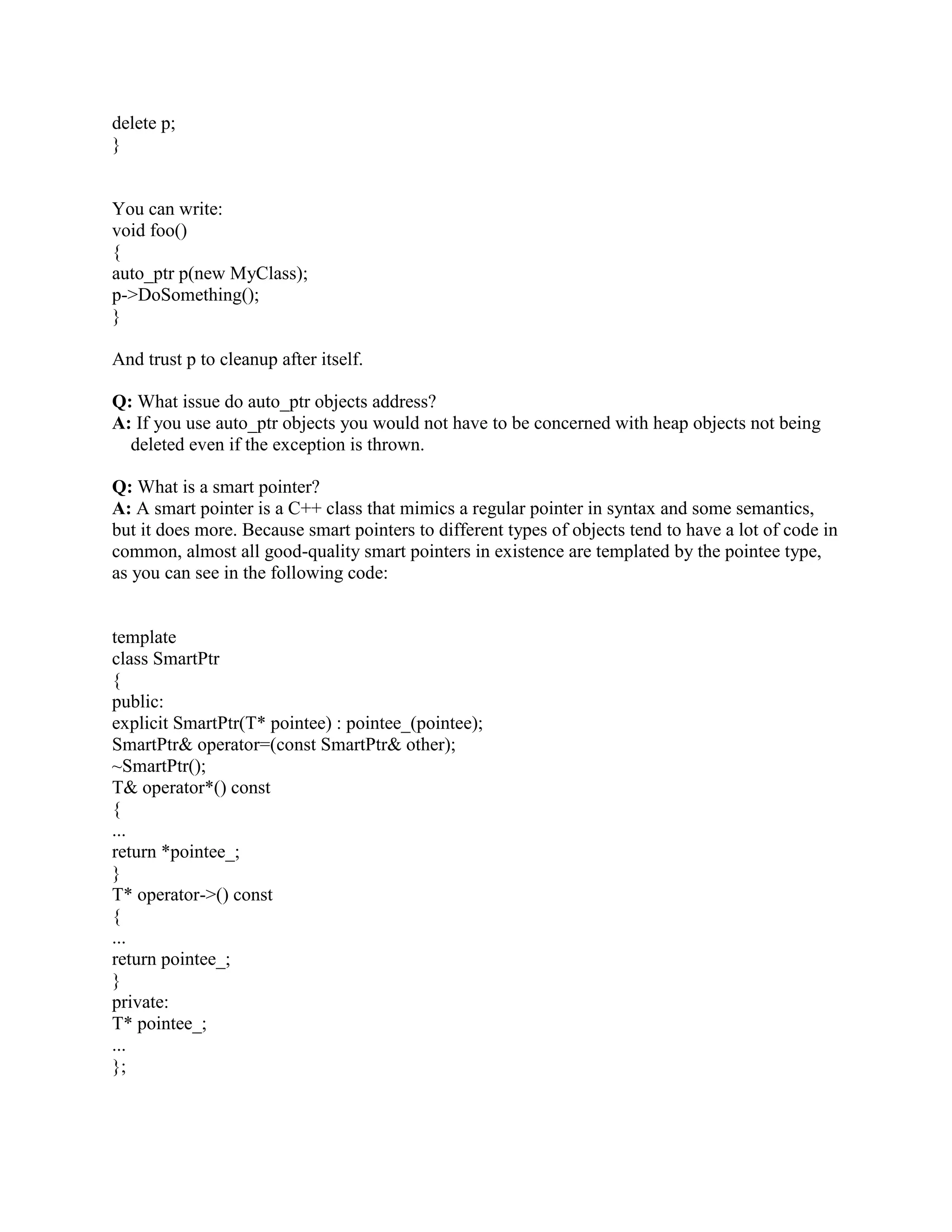 Q: What should I throw? 
A: C++, unlike just about every other language with exceptions, is very accomodating when it 
comes to what you can throw. In fact, you can throw anything you like. That begs the question 
then, what should you throw? 
Generally, it's best to throw objects, not built-ins. If possible, you should throw instances of 
classes that derive (ultimately) from the std::exception class. By making your exception class 
inherit (ultimately) from the standard exception base-class, you are making life easier for your 
users (they have the option of catching most things via std::exception), plus you are probably 
providing them with more information (such as the fact that your particular exception might be a 
refinement of std::runtime_error or whatever). 
The most common practice is to throw a temporary: 
#include 
class MyException : public std::runtime_error { 
public: 
MyException() : std::runtime_error(MyException) { } 
}; 
void f() 
{ 
// ... 
throw MyException(); 
} 
Here, a temporary of type MyException is created and thrown. Class MyException inherits from 
class std::runtime_error which (ultimately) inherits from class std::exception. 
Q: What should I catch? 
A: In keeping with the C++ tradition of there's more than one way to do that (translation: give 
programmers options and tradeoffs so they can decide what's best for them in their situation), 
C++ allows you a variety of options for catching. 
You can catch by value. 
You can catch by reference. 
You can catch by pointer. 
In fact, you have all the flexibility that you have in declaring function parameters, and the rules 
for whether a particular exception matches (i.e., will be caught by) a particular catch clause are 
almost exactly the same as the rules for parameter compatibility when calling a function. 
Given all this flexibility, how do you decide what to catch? Simple: unless there's a good reason 
not to, catch by reference. Avoid catching by value, since that causes a copy to be made and the 
 
