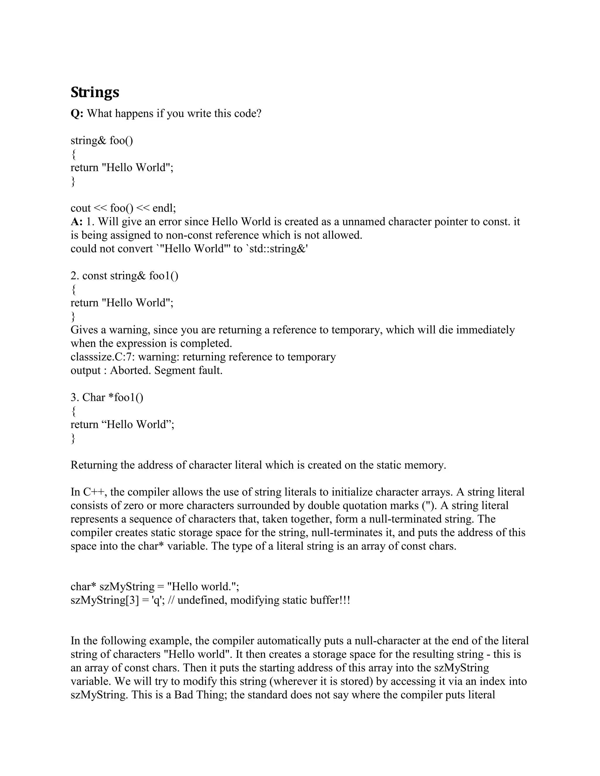 delete p; 
} 
You can write: 
void foo() 
{ 
auto_ptr p(new MyClass); 
p-DoSomething(); 
} 
And trust p to cleanup after itself. 
Q: What issue do auto_ptr objects address? 
A: If you use auto_ptr objects you would not have to be concerned with heap objects not being 
deleted even if the exception is thrown. 
Q: What is a smart pointer? 
A: A smart pointer is a C++ class that mimics a regular pointer in syntax and some semantics, 
but it does more. Because smart pointers to different types of objects tend to have a lot of code in 
common, almost all good-quality smart pointers in existence are templated by the pointee type, 
as you can see in the following code: 
template 
class SmartPtr 
{ 
public: 
explicit SmartPtr(T* pointee) : pointee_(pointee); 
SmartPtr operator=(const SmartPtr other); 
~SmartPtr(); 
T operator*() const 
{ 
... 
return *pointee_; 
} 
T* operator-() const 
{ 
... 
return pointee_; 
} 
private: 
T* pointee_; 
... 
}; 
 