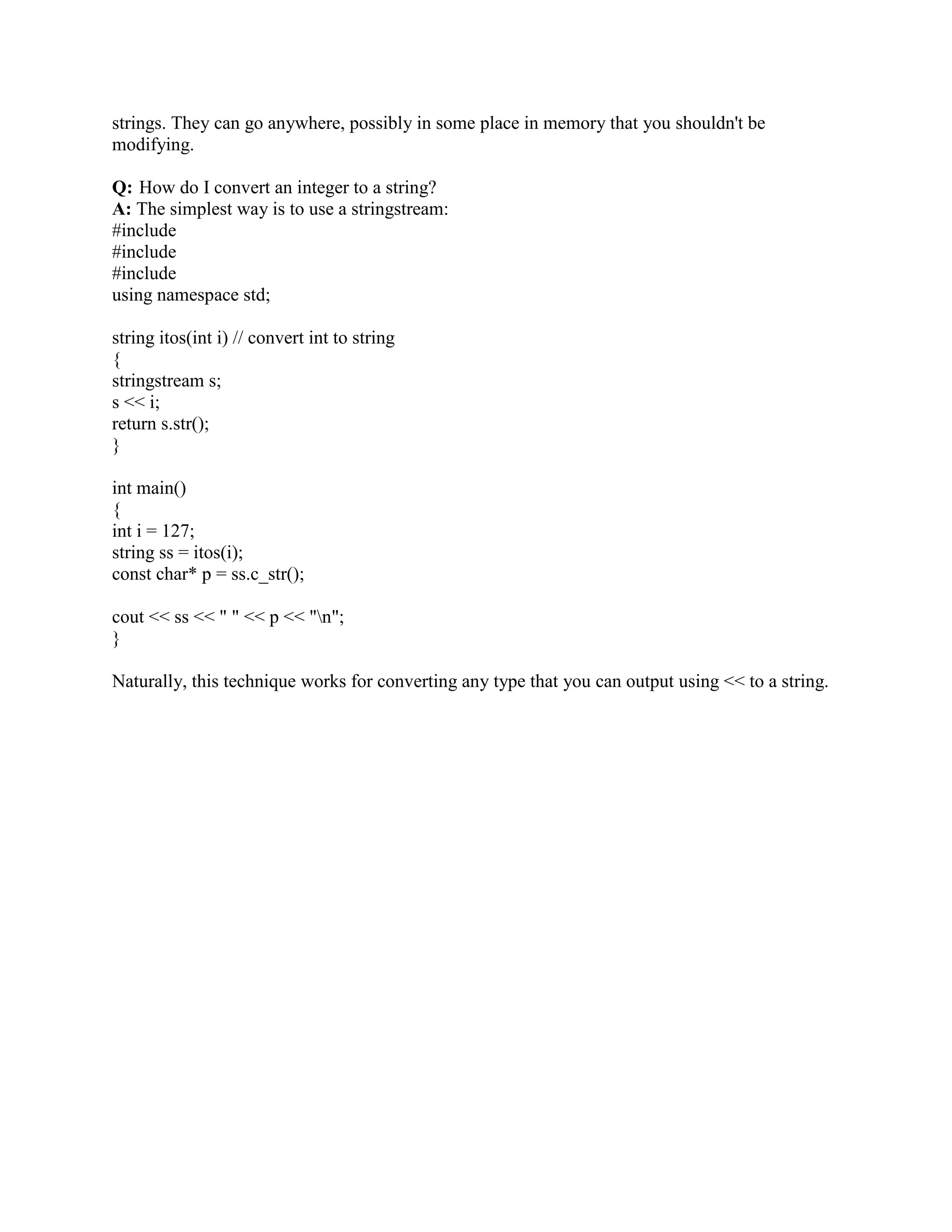 SmartPtr aggregates a pointer to T in its member variable pointee_. That's what most smart 
pointers do. In some cases, a smart pointer might aggregate some handles to data and compute 
the pointer on the fly. 
The two operators give SmartPtr pointer-like syntax and semantics. That is, you can write 
class Widget 
{ 
public: 
void Fun(); 
}; 
SmartPtr sp(new Widget); 
sp-Fun(); 
(*sp).Fun(); 
Aside from the definition of sp, nothing reveals it as not being a pointer. This is the mantra of 
smart pointers: You can replace pointer definitions with smart pointer definitions without 
incurring major changes to your application's code. You thus get extra goodies with ease. 
Minimizing code changes is very appealing and vital for getting large applications to use smart 
pointers. As you will soon see, however, smart pointers are not a free lunch. 
Q: Is there any problem with the following : char*a=NULL; char p = *a;? 
A: The result is undefined. You should never do this. A reference must always refer to some 
object. 
Q: What is the difference between a pointer and a reference? 
A: A reference must always refer to some object and, therefore, must always be initialized; 
pointers do not have such restrictions. A pointer can be reassigned to point to different objects 
while a reference always refers to an object with which it was initialized. 
Q: What is the difference between const char *myPointer and char *const myPointer? 
A: Const char *myPointer is a non constant pointer to constant data; while char *const 
myPointer is a constant pointer to non constant data. 
Q:When should I use references, and when should I use pointers? 
A: Use references when you can, and pointers when you have to. 
References are usually preferred over pointers whenever you don't need reseating. This usually 
means that references are most useful in a class's public interface. References typically appear on 
the skin of an object, and pointers on the inside. 
The exception to the above is where a function's parameter or return value needs a sentinel 
reference a reference that does not refer to an object. This is usually best done by 
 