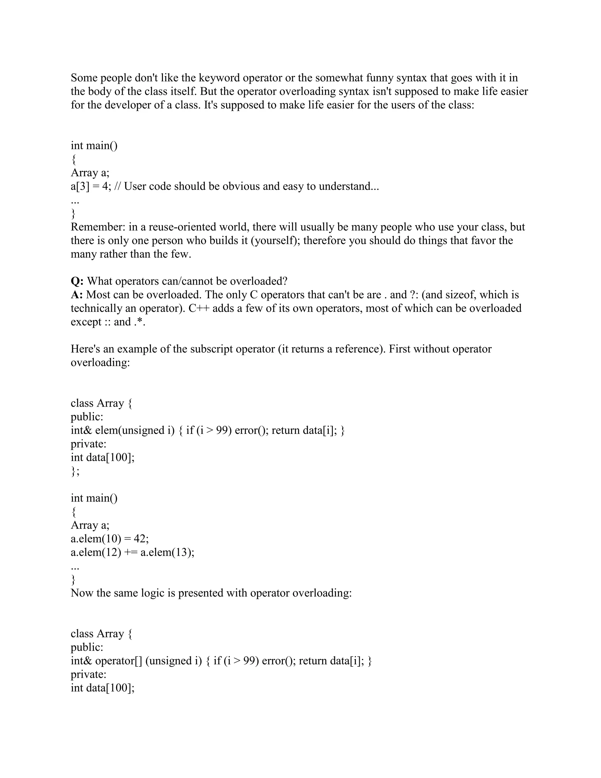 Q: How do you link a C++ program to C functions? 
A: By using the extern C linkage specification around the C function declarations. 
Programmers should know about mangled function names and type-safe linkages. Then they 
should explain how the extern C linkage specification statement turns that feature off 
during compilation so that the linker properly links function calls to C functions. 
Q: Is there anything you can do in C++ that you cannot do in C? 
A: No. There is nothing you can do in C++ that you cannot do in C. After all you can write a 
C++ compiler in C 
Q: What are the differences between a struct in C and in C++? 
A: In C++ a struct is similar to a class except for the default access specifier( refere to other 
question in the document). In C we have to include the struct keyword when declaring 
struct. In c++ we don’t have to. 
Q: What does extern C int func(int *, Foo) accomplish? 
A: It will turn o_ name mangling for func so that one can link to code compiled by a C 
compiler. 
Q: What are the access privileges in C++? What is the default access level? 
A: The access privileges in C++ are private, public and protected. The default access level 
assigned to members of a class is private. Private members of a class are accessible only within 
the class and by friends of the class. Protected members are accessible by the class itself and it's 
sub-classes. Public members of a class can be accessed by anyone. 
Q:How does C++ help with the tradeoff of safety vs. usability? 
A: In C, encapsulation was accomplished by making things static in a compilation unit or 
module. This prevented another module from accessing the static stuff. (By the way, static data 
at file-scope is now deprecated in C++: don't do that.) 
Unfortunately this approach doesn't support multiple instances of the data, since there is no direct 
support for making multiple instances of a module's static data. If multiple instances were needed 
in C, programmers typically used a struct. But unfortunately C structs don't support 
encapsulation. This exacerbates the tradeoff between safety (information hiding) and usability 
(multiple instances). 
In C++, you can have both multiple instances and encapsulation via a class. The public part of a 
class contains the class's interface, which normally consists of the class's public member 
functions and its friend functions. The private and/or protected parts of a class contain the class's 
implementation, which is typically where the data lives. 
The end result is like an encapsulated struct. This reduces the tradeoff between safety 
(information hiding) and usability (multiple instances). 
 