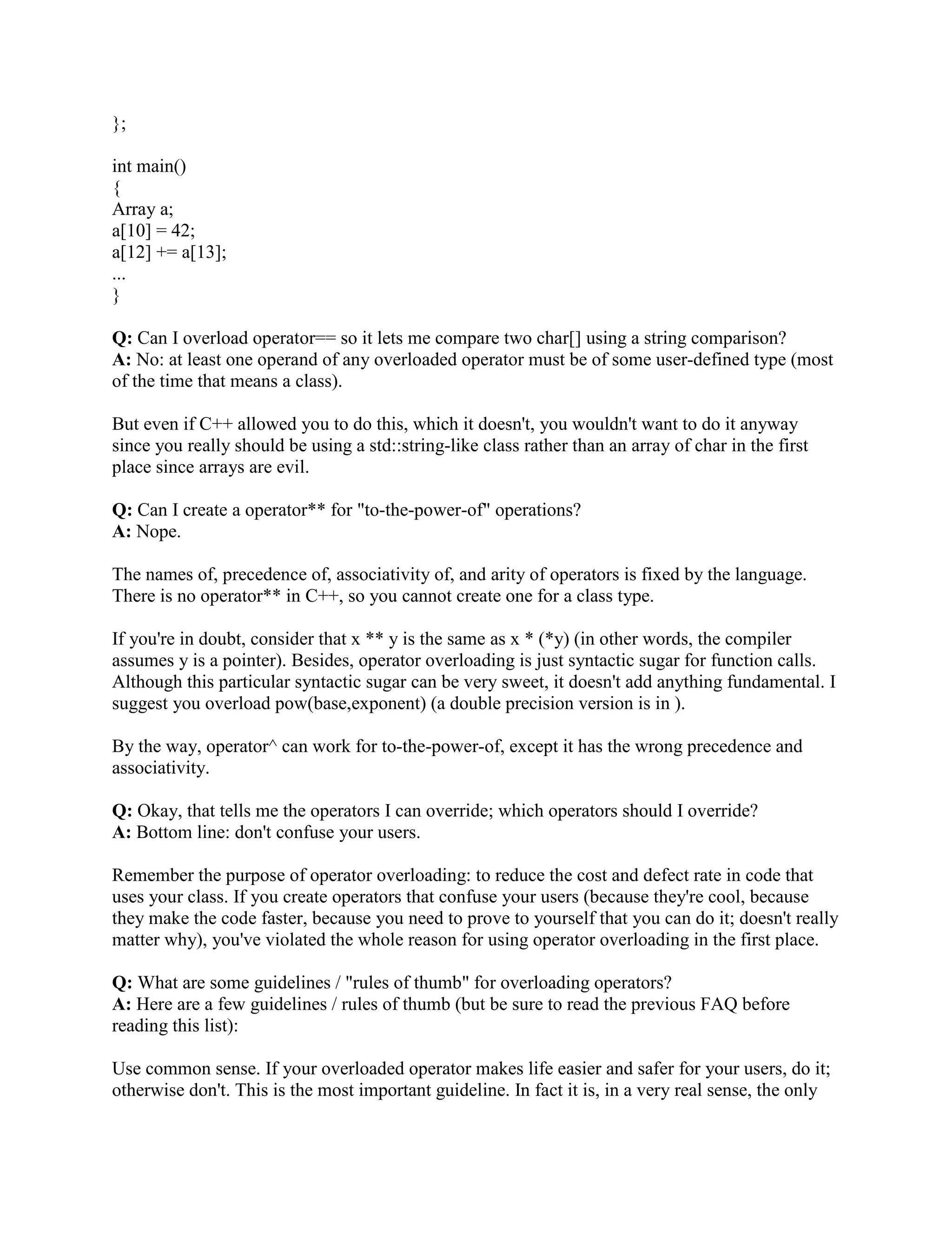 !  !    
Q: Name the operators that cannot be overloaded? 
A:sizeof, ., .*, .-, ::, ?: 
Q: What is overloading?? 
A: With the C++ language, you can overload functions and operators. Overloading is the 
practice of supplying more than one definition for a given function name in the same scope. 
- Any two functions in a set of overloaded functions must have different argument lists. 
- Overloading functions with argument lists of the same types, based on return type alone, is an 
error. 
Q: How are prefix and postfix versions of operator++() differentiated? 
A: The postfix version of operator++() has a dummy parameter of type int. The prefix version 
does not have dummy parameter. 
Q: Can you overload a function based only on whether a parameter is a value or a reference? 
A: No. Passing by value and by reference looks identical to the caller. 
Q: What's the deal with operator overloading? 
A: It allows you to provide an intuitive interface to users of your class, plus makes it possible for 
templates to work equally well with classes and built-in/intrinsic types. 
Operator overloading allows C/C++ operators to have user-defined meanings on user-defined 
types (classes). Overloaded operators are syntactic sugar for function calls: 
class Fred { 
public: 
... 
}; 
#if 0 
// Without operator overloading: 
Fred add(const Fred x, const Fred y); 
Fred mul(const Fred x, const Fred y); 
Fred f(const Fred a, const Fred b, const Fred c) 
{ 
return add(add(mul(a,b), mul(b,c)), mul(c,a)); // Yuk... 
} 
#else 
// With operator overloading: 
 