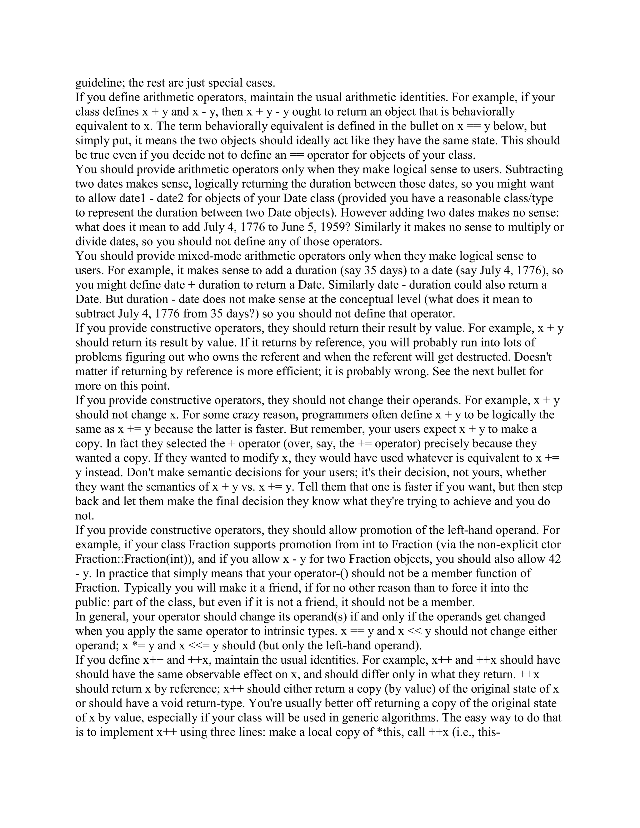 Fred operator+ (const Fred x, const Fred y); 
Fred operator* (const Fred x, const Fred y); 
Fred f(const Fred a, const Fred b, const Fred c) 
{ 
return a*b + b*c + c*a; 
} 
#endif 
Q: What are the benefits of operator overloading? 
A: By overloading standard operators on a class, you can exploit the intuition of the users of that 
class. This lets users program in the language of the problem domain rather than in the language 
of the machine. 
The ultimate goal is to reduce both the learning curve and the defect rate. 
Q: What are some examples of operator overloading? 
A: Here are a few of the many examples of operator overloading: 
myString + yourString might concatenate two std::string objects 
myDate++ might increment a Date object 
a * b might multiply two Number objects 
a[i] might access an element of an Array object 
x = *p might dereference a smart pointer that points to a disk record it could seek to the 
location on disk where p points and return the appropriate record into x 
Q: But operator overloading makes my class look ugly; isn't it supposed to make my code 
clearer? 
A: Operator overloading makes life easier for the users of a class, not for the developer of the 
class! 
Consider the following example. 
class Array { 
public: 
int operator[] (unsigned i); // Some people don't like this syntax 
... 
}; 
inline 
int Array::operator[] (unsigned i) // Some people don't like this syntax 
{ 
... 
} 
 