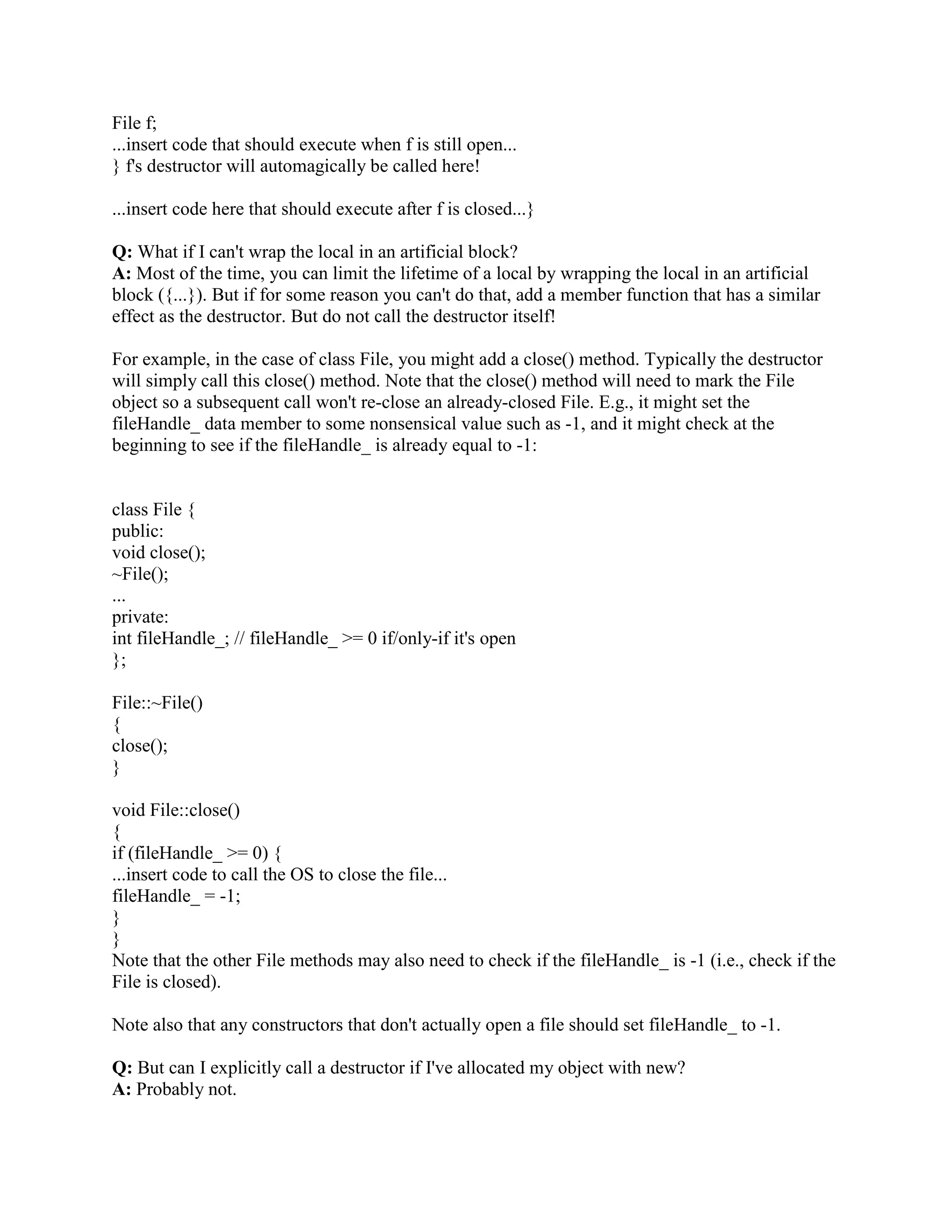 Q: Can a copy constructor accept an object of the same class as parameter, instead of reference 
of the object? 
A: No. It is specified in the definition of the copy constructor itself. It should generate an error if 
a programmer specifies a copy constructor with a first argument that is an object and not a 
reference. 
Q: What is conversion constructor? 
A: constructor with a single argument makes that constructor as conversion ctor and it can be 
used for type conversion. 
for example: 
class Boo 
{ 
public: 
Boo( int i ); 
}; 
Boo BooObject = 10 ; // assigning int 10 Boo object 
Q:What is conversion operator?? 
A:class can have a public method for specific data type conversions. 
for example: 
class Boo 
{ 
double value; 
public: 
Boo(int i ) 
operator double() 
{ 
return value; 
} 
}; 
Boo BooObject; 
double i = BooObject; // assigning object to variable i of type double. 
now conversion operator gets called to assign the value. 
Q: How can I handle a constructor that fails? 
A: throw an exception. Constructors don't have a return type, so it's not possible to use return 
codes. The best way to signal constructor failure is therefore to throw an exception. 
Q: How can I handle a destructor that fails? 
A: Write a message to a log-_le. But do not throw an exception. The C++ rule is that you must 
never throw an exception from a destructor that is being called during the stack unwinding 
process of another exception. For example, if someone says throw Foo(), the stack will be 
unwound so all the stack frames between the throw Foo() and the } catch (Foo e) { will get 
popped. This is called stack unwinding. During stack unwinding, all the local objects in all 
 