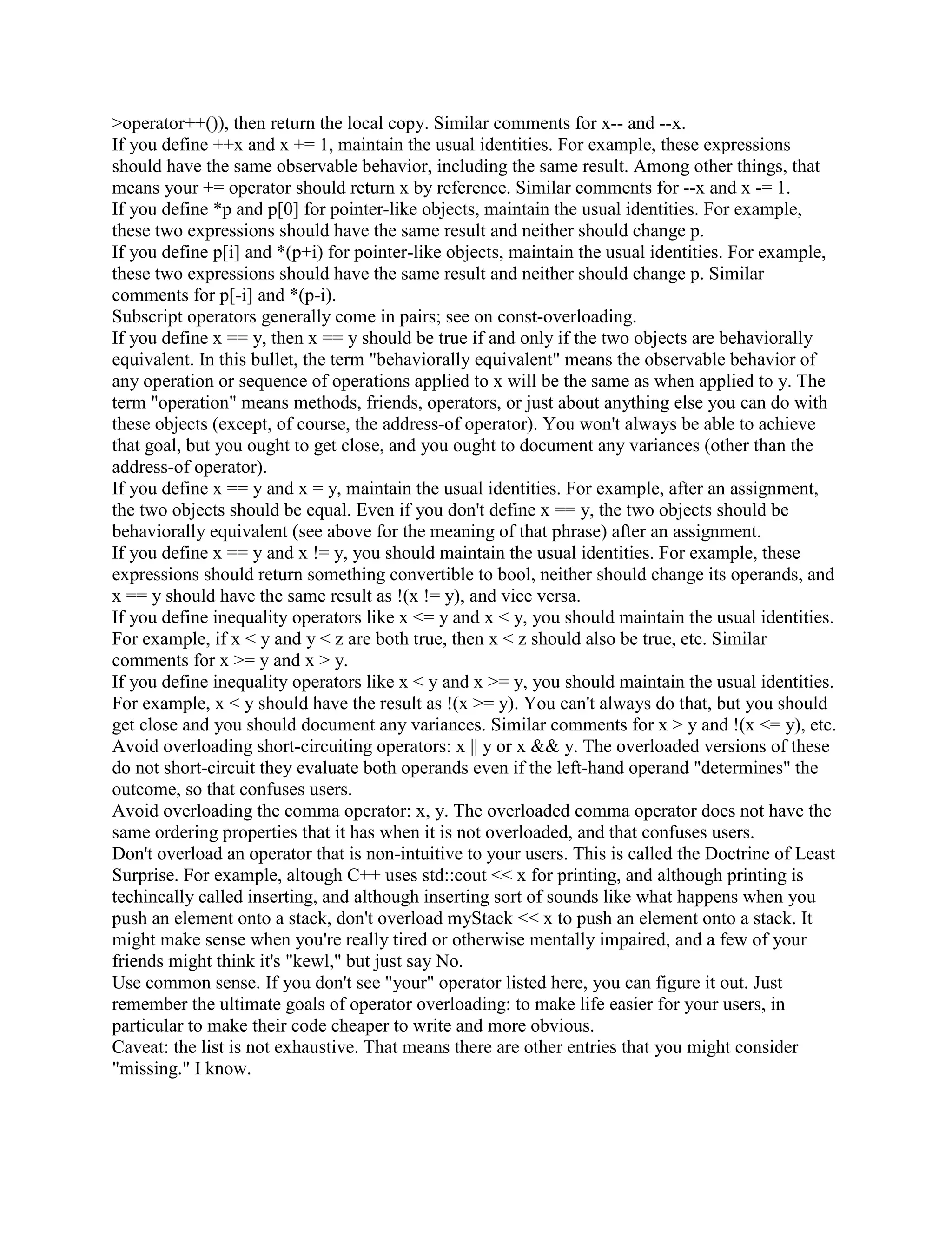 Some people don't like the keyword operator or the somewhat funny syntax that goes with it in 
the body of the class itself. But the operator overloading syntax isn't supposed to make life easier 
for the developer of a class. It's supposed to make life easier for the users of the class: 
int main() 
{ 
Array a; 
a[3] = 4; // User code should be obvious and easy to understand... 
... 
} 
Remember: in a reuse-oriented world, there will usually be many people who use your class, but 
there is only one person who builds it (yourself); therefore you should do things that favor the 
many rather than the few. 
Q: What operators can/cannot be overloaded? 
A: Most can be overloaded. The only C operators that can't be are . and ?: (and sizeof, which is 
technically an operator). C++ adds a few of its own operators, most of which can be overloaded 
except :: and .*. 
Here's an example of the subscript operator (it returns a reference). First without operator 
overloading: 
class Array { 
public: 
int elem(unsigned i) { if (i  99) error(); return data[i]; } 
private: 
int data[100]; 
}; 
int main() 
{ 
Array a; 
a.elem(10) = 42; 
a.elem(12) += a.elem(13); 
... 
} 
Now the same logic is presented with operator overloading: 
class Array { 
public: 
int operator[] (unsigned i) { if (i  99) error(); return data[i]; } 
private: 
int data[100]; 
 