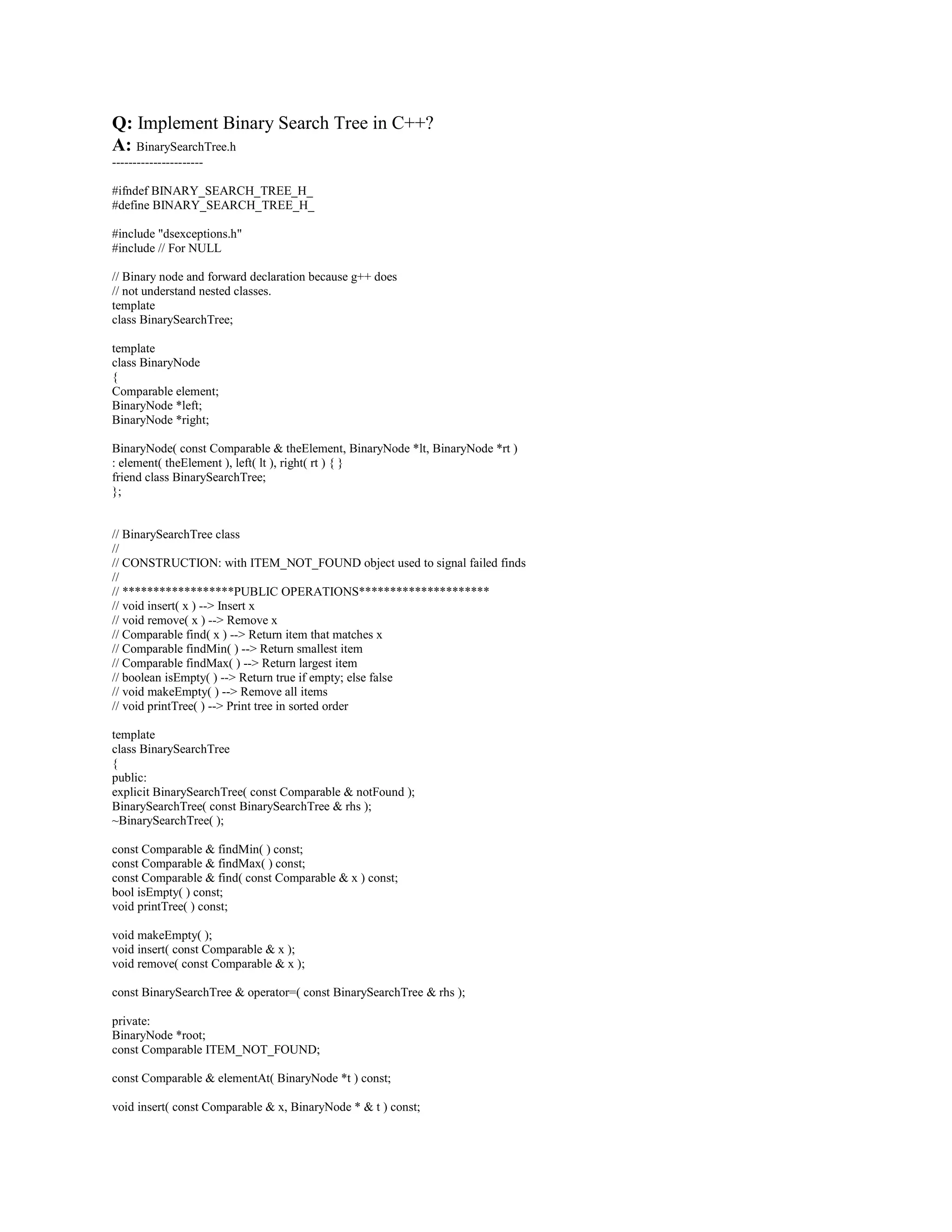 // bool isFull( ) -- Return true if full; else false 
// void makeEmpty( ) -- Remove all items 
// ******************ERRORS******************************** 
// Throws Underflow and Overflow as warranted 
template 
class BinaryHeap 
{ 
public: 
explicit BinaryHeap( int capacity = 100 ); 
bool isEmpty( ) const; 
bool isFull( ) const; 
const Comparable  findMin( ) const; 
void insert( const Comparable  x ); 
void deleteMin( ); 
void deleteMin( Comparable  minItem ); 
void makeEmpty( ); 
private: 
int currentSize; // Number of elements in heap 
vector array; // The heap array 
void buildHeap( ); 
void percolateDown( int hole ); 
}; 
#endif 
BinaryHeap.cpp 
-------------- 
#include BinaryHeap.h 
/** 
* Construct the binary heap. 
* capacity is the capacity of the binary heap. 
*/ 
template 
BinaryHeap::BinaryHeap( int capacity ) 
: array( capacity + 1 ), currentSize( 0 ) 
{ 
} 
/** 
* Insert item x into the priority queue, maintaining heap order. 
* Duplicates are allowed. 
* Throw Overflow if container is full. 
*/ 
template 
void BinaryHeap::insert( const Comparable  x ) 
{ 
if( isFull( ) ) 
throw Overflow( ); 
// Percolate up 
int hole = ++currentSize; 
for( ; hole  1  x  array[ hole / 2 ]; hole /= 2 ) 
array[ hole ] = array[ hole / 2 ]; 
array[ hole ] = x; 
} 
/** 
* Find the smallest item in the priority queue. 
* Return the smallest item, or throw Underflow if empty. 
*/ 
template 
 