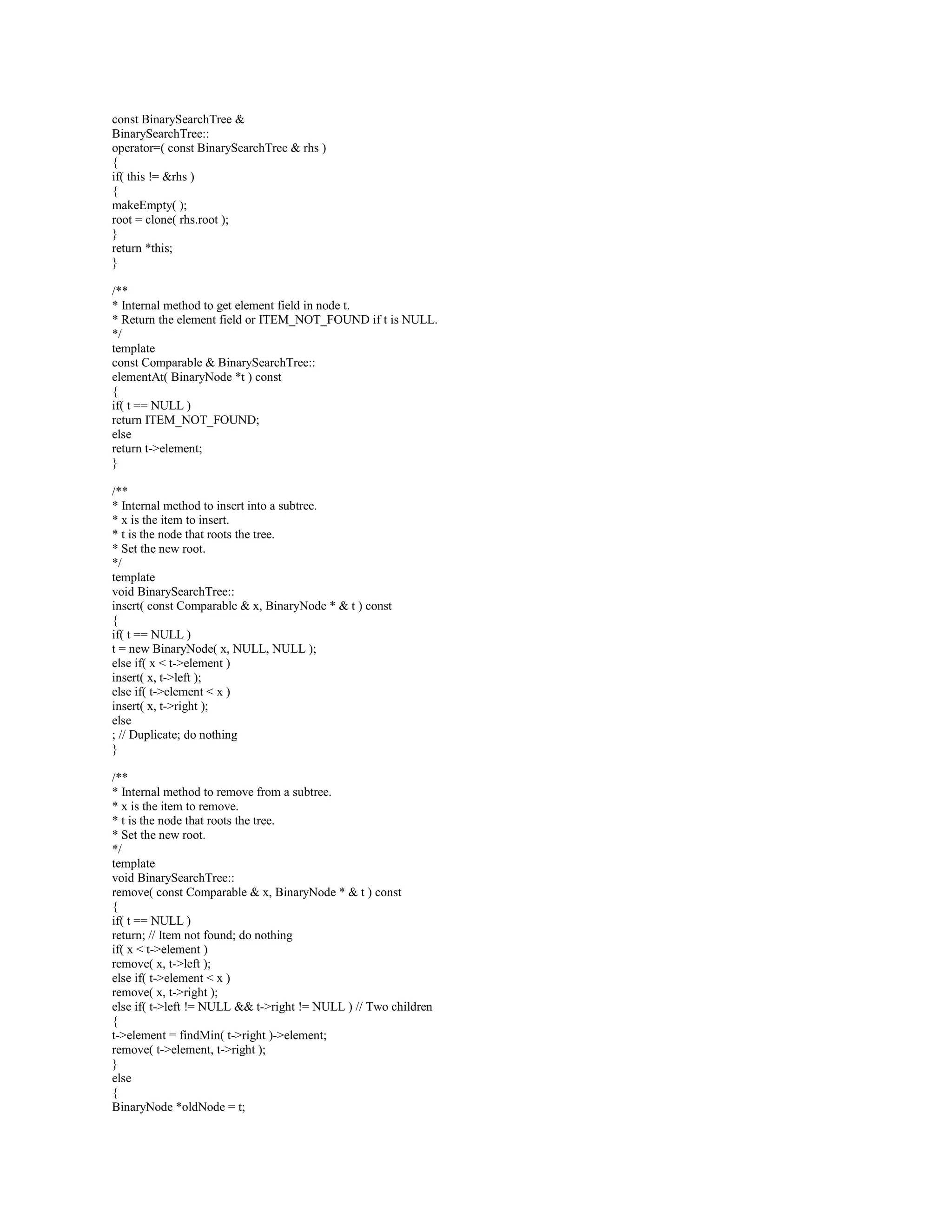 Q: Implement Binary Search Tree in C++? 
A: BinarySearchTree.h 
---------------------- 
#ifndef BINARY_SEARCH_TREE_H_ 
#define BINARY_SEARCH_TREE_H_ 
#include dsexceptions.h 
#include // For NULL 
// Binary node and forward declaration because g++ does 
// not understand nested classes. 
template 
class BinarySearchTree; 
template 
class BinaryNode 
{ 
Comparable element; 
BinaryNode *left; 
BinaryNode *right; 
BinaryNode( const Comparable  theElement, BinaryNode *lt, BinaryNode *rt ) 
: element( theElement ), left( lt ), right( rt ) { } 
friend class BinarySearchTree; 
}; 
// BinarySearchTree class 
// 
// CONSTRUCTION: with ITEM_NOT_FOUND object used to signal failed finds 
// 
// ******************PUBLIC OPERATIONS********************* 
// void insert( x ) -- Insert x 
// void remove( x ) -- Remove x 
// Comparable find( x ) -- Return item that matches x 
// Comparable findMin( ) -- Return smallest item 
// Comparable findMax( ) -- Return largest item 
// boolean isEmpty( ) -- Return true if empty; else false 
// void makeEmpty( ) -- Remove all items 
// void printTree( ) -- Print tree in sorted order 
template 
class BinarySearchTree 
{ 
public: 
explicit BinarySearchTree( const Comparable  notFound ); 
BinarySearchTree( const BinarySearchTree  rhs ); 
~BinarySearchTree( ); 
const Comparable  findMin( ) const; 
const Comparable  findMax( ) const; 
const Comparable  find( const Comparable  x ) const; 
bool isEmpty( ) const; 
void printTree( ) const; 
void makeEmpty( ); 
void insert( const Comparable  x ); 
void remove( const Comparable  x ); 
const BinarySearchTree  operator=( const BinarySearchTree  rhs ); 
private: 
BinaryNode *root; 
const Comparable ITEM_NOT_FOUND; 
const Comparable  elementAt( BinaryNode *t ) const; 
void insert( const Comparable  x, BinaryNode *  t ) const; 
 