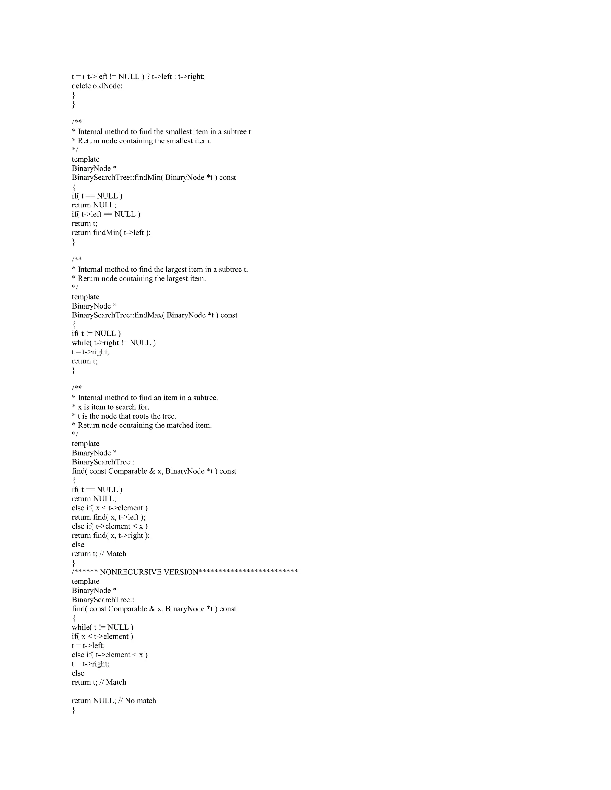 void remove( const Comparable  x, BinaryNode *  t ) const; 
BinaryNode * findMin( BinaryNode *t ) const; 
BinaryNode * findMax( BinaryNode *t ) const; 
BinaryNode * find( const Comparable  x, BinaryNode *t ) const; 
void makeEmpty( BinaryNode *  t ) const; 
void printTree( BinaryNode *t ) const; 
BinaryNode * clone( BinaryNode *t ) const; 
}; 
#endif 
BinarySearchTree.cpp 
-------------------- 
#include BinarySearchTree.h 
#include 
/** 
* Implements an unbalanced binary search tree. 
* Note that all matching is based on the  method. 
*/ 
/** 
* Construct the tree. 
*/ 
template 
BinarySearchTree::BinarySearchTree( const Comparable  notFound ) : 
root( NULL ), ITEM_NOT_FOUND( notFound ) 
{ 
} 
/** 
* Copy constructor. 
*/ 
template 
BinarySearchTree:: 
BinarySearchTree( const BinarySearchTree  rhs ) : 
root( NULL ), ITEM_NOT_FOUND( rhs.ITEM_NOT_FOUND ) 
{ 
*this = rhs; 
} 
/** 
* Destructor for the tree. 
*/ 
template 
BinarySearchTree::~BinarySearchTree( ) 
{ 
makeEmpty( ); 
} 
/** 
* Insert x into the tree; duplicates are ignored. 
*/ 
template 
void BinarySearchTree::insert( const Comparable  x ) 
{ 
insert( x, root ); 
} 
/** 
* Remove x from the tree. Nothing is done if x is not found. 
*/ 
template 
void BinarySearchTree::remove( const Comparable  x ) 
{ 
 