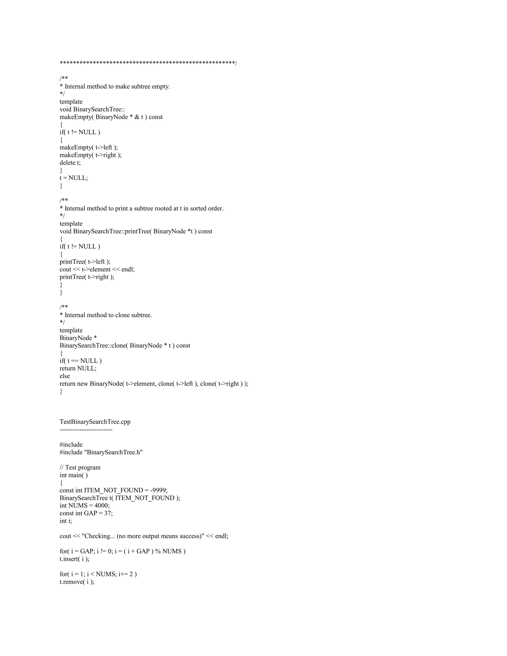 remove( x, root ); 
} 
/** 
* Find the smallest item in the tree. 
* Return smallest item or ITEM_NOT_FOUND if empty. 
*/ 
template 
const Comparable  BinarySearchTree::findMin( ) const 
{ 
return elementAt( findMin( root ) ); 
} 
/** 
* Find the largest item in the tree. 
* Return the largest item of ITEM_NOT_FOUND if empty. 
*/ 
template 
const Comparable  BinarySearchTree::findMax( ) const 
{ 
return elementAt( findMax( root ) ); 
} 
/** 
* Find item x in the tree. 
* Return the matching item or ITEM_NOT_FOUND if not found. 
*/ 
template 
const Comparable  BinarySearchTree:: 
find( const Comparable  x ) const 
{ 
return elementAt( find( x, root ) ); 
} 
/** 
* Make the tree logically empty. 
*/ 
template 
void BinarySearchTree::makeEmpty( ) 
{ 
makeEmpty( root ); 
} 
/** 
* Test if the tree is logically empty. 
* Return true if empty, false otherwise. 
*/ 
template 
bool BinarySearchTree::isEmpty( ) const 
{ 
return root == NULL; 
} 
/** 
* Print the tree contents in sorted order. 
*/ 
template 
void BinarySearchTree::printTree( ) const 
{ 
if( isEmpty( ) ) 
cout  Empty tree  endl; 
else 
printTree( root ); 
} 
/** 
* Deep copy. 
*/ 
template 
 