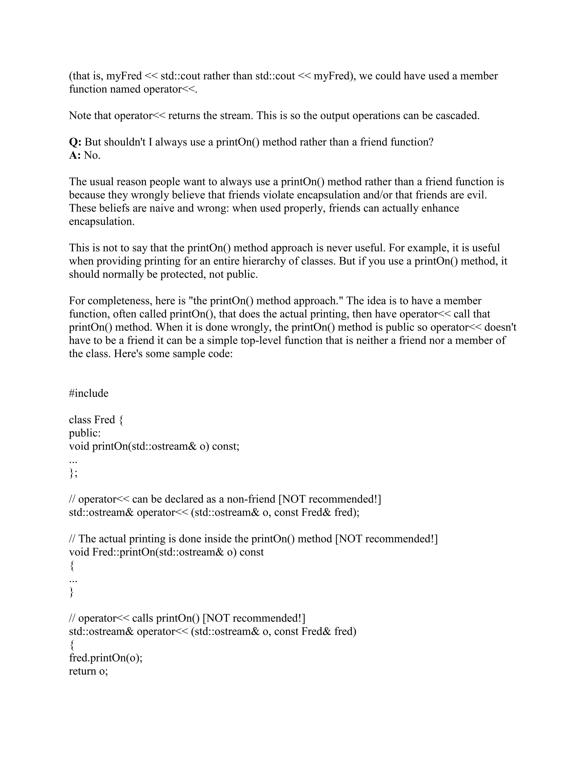 #   
Q: What is a friend? 
A: Something to allow your class to grant access to another class or function. 
Friends can be either functions or other classes. A class grants access privileges to its friends. 
Normally a developer has political and technical control over both the friend and member 
functions of a class (else you may need to get permission from the owner of the other pieces 
when you want to update your own class). 
Q: Do friends violate encapsulation? 
A: No! If they're used properly, they enhance encapsulation. 
You often need to split a class in half when the two halves will have different numbers of 
instances or different lifetimes. In these cases, the two halves usually need direct access to each 
other (the two halves used to be in the same class, so you haven't increased the amount of code 
that needs direct access to a data structure; you've simply reshuffled the code into two classes 
instead of one). The safest way to implement this is to make the two halves friends of each other. 
If you use friends like just described, you'll keep private things private. People who don't 
understand this often make naive efforts to avoid using friendship in situations like the above, 
and often they actually destroy encapsulation. They either use public data (grotesque!), or they 
make the data accessible between the halves via public get() and set() member functions. Having 
a public get() and set() member function for a private datum is OK only when the private datum 
makes sense from outside the class (from a user's perspective). In many cases, these get()/set() 
member functions are almost as bad as public data: they hide (only) the name of the private 
datum, but they don't hide the existence of the private datum. 
Similarly, if you use friend functions as a syntactic variant of a class's public access functions, 
they don't violate encapsulation any more than a member function violates encapsulation. In 
other words, a class's friends don't violate the encapsulation barrier: along with the class's 
member functions, they are the encapsulation barrier. 
(Many people think of a friend function as something outside the class. Instead, try thinking of a 
friend function as part of the class's public interface. A friend function in the class declaration 
doesn't violate encapsulation any more than a public member function violates encapsulation: 
both have exactly the same authority with respect to accessing the class's non-public parts.) 
Q: What are some advantages/disadvantages of using friend functions? 
A: They provide a degree of freedom in the interface design options. 
Member functions and friend functions are equally privileged (100% vested). The major 
difference is that a friend function is called like f(x), while a member function is called like x.f(). 
Thus the ability to choose between member functions (x.f()) and friend functions (f(x)) allows a 
designer to select the syntax that is deemed most readable, which lowers maintenance costs. 
 