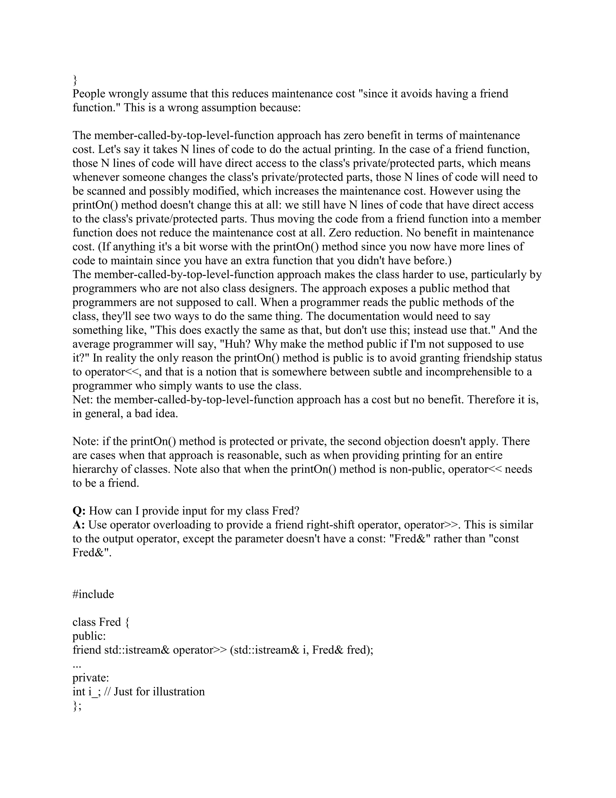The major disadvantage of friend functions is that they require an extra line of code when you 
want dynamic binding. To get the effect of a virtual friend, the friend function should call a 
hidden (usually protected) virtual member function. This is called the Virtual Friend Function 
Idiom. For example: 
class Base { 
public: 
friend void f(Base b); 
... 
protected: 
virtual void do_f(); 
... 
}; 
inline void f(Base b) 
{ 
b.do_f(); 
} 
class Derived : public Base { 
public: 
... 
protected: 
virtual void do_f(); // Override the behavior of f(Base b) 
... 
}; 
void userCode(Base b) 
{ 
f(b); 
} 
The statement f(b) in userCode(Base) will invoke b.do_f(), which is virtual. This means that 
Derived::do_f() will get control if b is actually a object of class Derived. Note that Derived 
overrides the behavior of the protected virtual member function do_f(); it does not have its own 
variation of the friend function, f(Base). 
Q: What does it mean that friendship isn't inherited, transitive, or reciprocal? 
A: Just because I grant you friendship access to me doesn't automatically grant your kids access 
to me, doesn't automatically grant your friends access to me, and doesn't automatically grant me 
access to you. 
I don't necessarily trust the kids of my friends. The privileges of friendship aren't inherited. 
Derived classes of a friend aren't necessarily friends. If class Fred declares that class Base is a 
friend, classes derived from Base don't have any automatic special access rights to Fred objects. 
I don't necessarily trust the friends of my friends. The privileges of friendship aren't transitive. A 
 