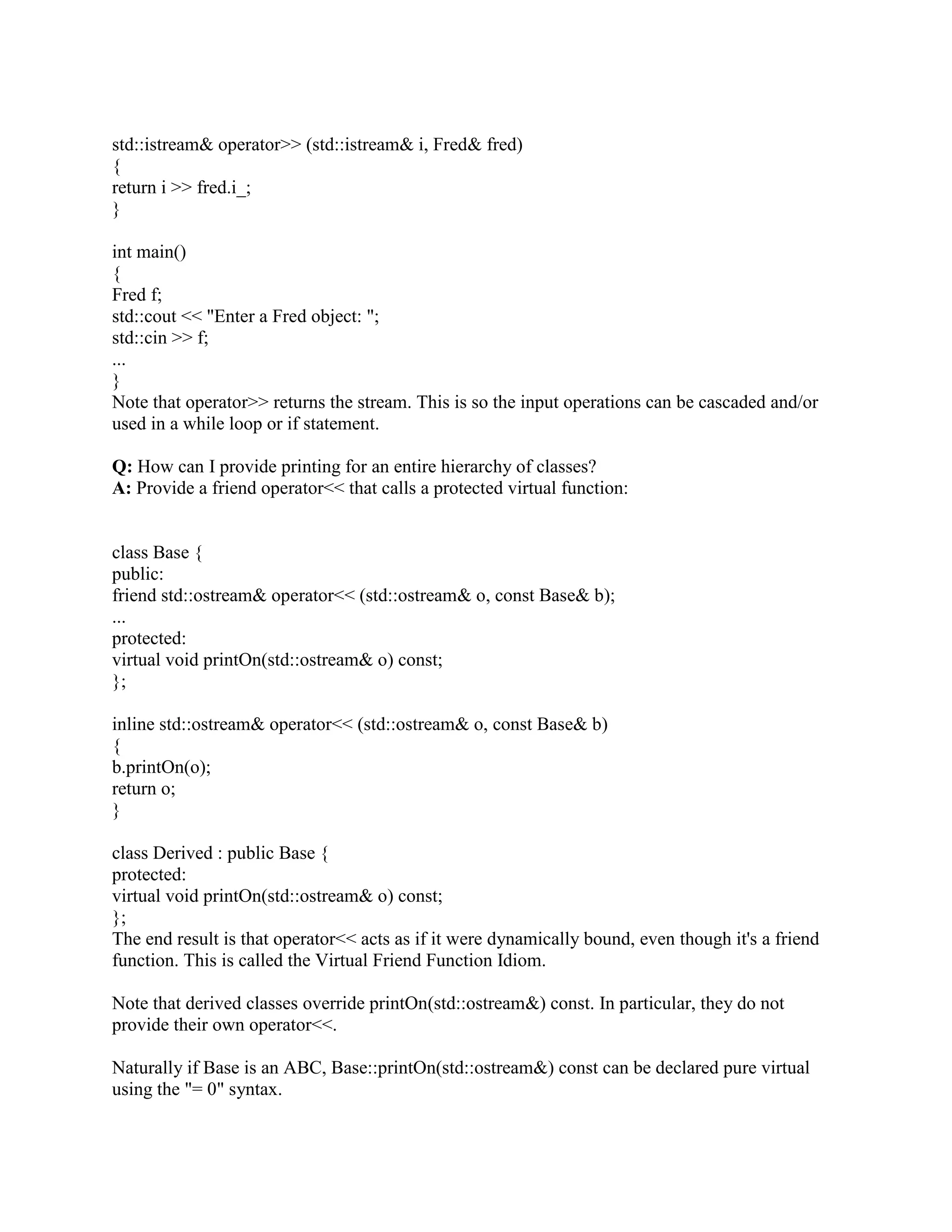 friend of a friend isn't necessarily a friend. If class Fred declares class Wilma as a friend, and 
class Wilma declares class Betty as a friend, class Betty doesn't necessarily have any special 
access rights to Fred objects. 
You don't necessarily trust me simply because I declare you my friend. The privileges of 
friendship aren't reciprocal. If class Fred declares that class Wilma is a friend, Wilma objects 
have special access to Fred objects but Fred objects do not automatically have special access to 
Wilma objects. 
Q: Should my class declare a member function or a friend function? 
A: Use a member when you can, and a friend when you have to. 
Sometimes friends are syntactically better (e.g., in class Fred, friend functions allow the Fred 
parameter to be second, while members require it to be first). Another good use of friend 
functions are the binary infix arithmetic operators. E.g., aComplex + aComplex should be 
defined as a friend rather than a member if you want to allow aFloat + aComplex as well 
(member functions don't allow promotion of the left hand argument, since that would change the 
class of the object that is the recipient of the member function invocation). 
In other cases, choose a member function over a friend function. 
Q: How can I provide printing for my class Fred? 
A: Use operator overloading to provide a friend left-shift operator, operator. 
#include 
class Fred { 
public: 
friend std::ostream operator (std::ostream o, const Fred fred); 
... 
private: 
int i_; // Just for illustration 
}; 
std::ostream operator (std::ostream o, const Fred fred) 
{ 
return o  fred.i_; 
} 
int main() 
{ 
Fred f; 
std::cout  My Fred object:   f  n; 
... 
} 
We use a non-member function (a friend in this case) since the Fred object is the right-hand 
operand of the  operator. If the Fred object was supposed to be on the left hand side of the  
 
