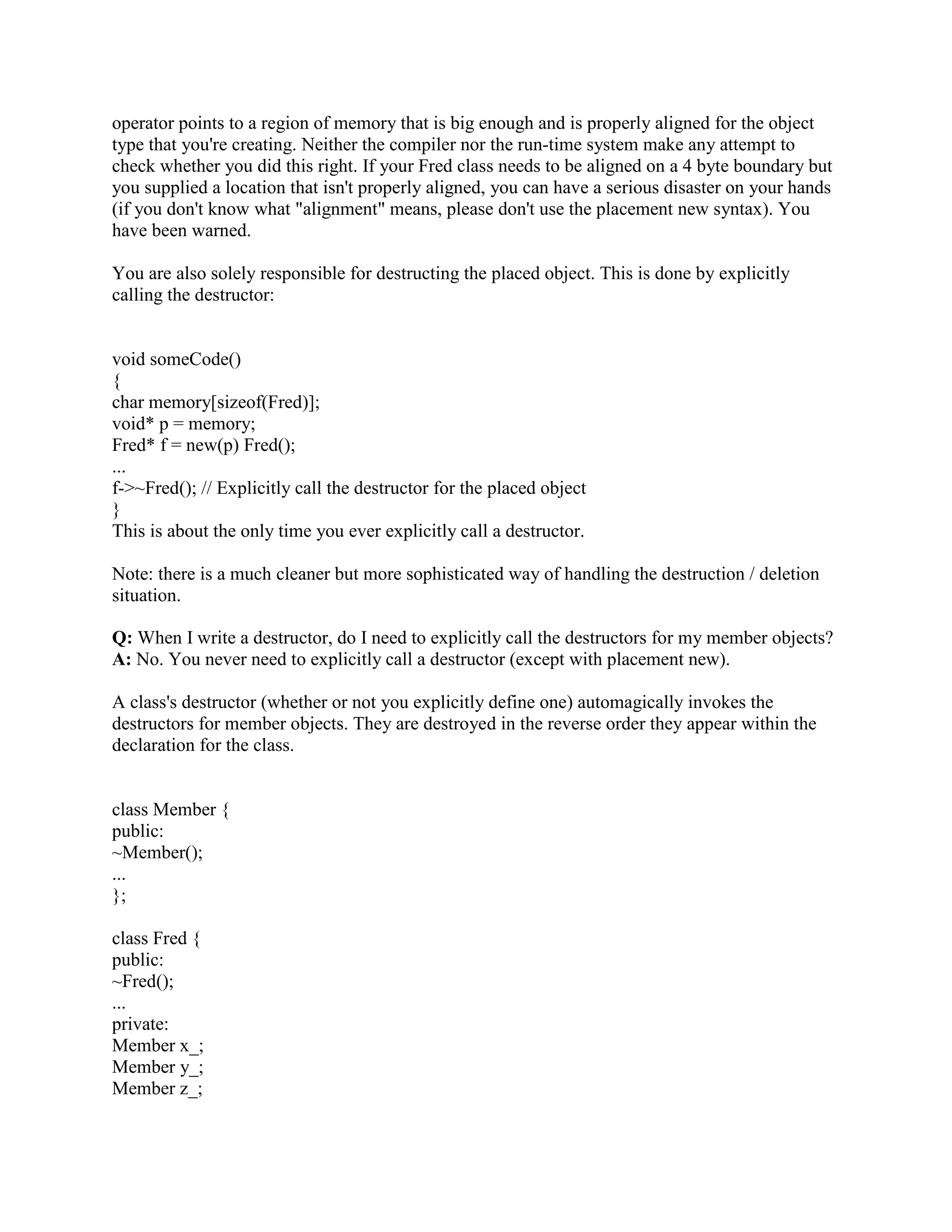 A: No. 
You can have only one destructor for a class Fred. It's always called Fred::~Fred(). It never takes 
any parameters, and it never returns anything. 
You can't pass parameters to the destructor anyway, since you never explicitly call a destructor 
(well, almost never). 
Q: Should I explicitly call a destructor on a local variable? 
A: No! 
The destructor will get called again at the close } of the block in which the local was created. 
This is a guarantee of the language; it happens automagically; there's no way to stop it from 
happening. But you can get really bad results from calling a destructor on the same object a 
second time! Bang! You're dead! 
Q: What if I want a local to die before the close } of the scope in which it was created? Can I 
call a destructor on a local if I really want to? 
A: No! [For context, please read the previous FAQ]. 
Suppose the (desirable) side effect of destructing a local File object is to close the File. Now 
suppose you have an object f of a class File and you want File f to be closed before the end of the 
scope (i.e., the }) of the scope of object f: 
void someCode() 
{ 
File f; 
...insert code that should execute when f is still open... 
We want the side-effect of f's destructor here! 
...insert code that should execute after f is closed... 
} 
There is a simple solution to this problem. But in the mean time, remember: Do not explicitly 
call the destructor! 
Q: OK, OK already; I won't explicitly call the destructor of a local; but how do I handle the 
above situation? 
A: Simply wrap the extent of the lifetime of the local in an artificial block {...}: 
void someCode() 
{ 
{ 
 