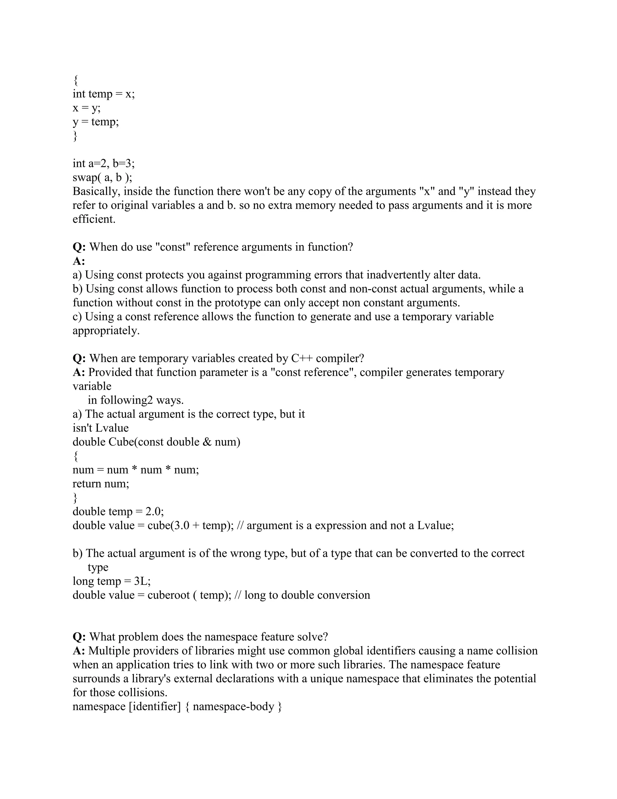 !   
Q: Should I use NULL or 0? 
A: In C++, the definition of NULL is 0, so there is only an aesthetic difference. I prefer to avoid 
macros, so I use 0. Another problem with NULL is that people sometimes mistakenly believe 
that it is different from 0 and/or not an integer. In pre-standard code, NULL was/is sometimes 
defined to something unsuitable and therefore had/has to be avoided. That's less common these 
days. 
Q: Can inline functions have a recursion? 
A: No. Syntax wise it is allowed. But then the function is no longer Inline. As the compiler will 
never know how deep the recursion is at compilation time. 
Q: Explain the scope resolution operator? 
A: It permits a program to reference an identifier in the global scope that has been hidden by 
another identifier with the same name in the local scope. 
Q: Write a function to display an integer in a binary format. 
A: void displayBits( unsigned value ) 
{ 
const int SHIFT = 8 * sizeof( unsigned ) - 1; 
const unsigned MASK = 1 SHIFT; 
cout  setw(10 )  value   = ; 
for ( unsigned i = 1; i = SHIFT + 1; i++ ) 
{ 
cout  ( value  MASK ? '1' : '0' ); 
value = 1; 
if ( i % 8 == 0 ) // output a space after bits 
cout  ' '; 
} 
cout  endl; 
} 
You can do the same using divide by 2, until the number is greator than 0. But you will have to 
use stack to print it in reverse order. 
Q: How many ways are there to initialize an int with a constant? 
A: (a) int foo = 123; 
(b) int bar(123); 
Q: What is your reaction to this line of code? 
delete this; 
A: It is not a good programming Practice. A good programmer will insist that you should 
absolutely never use the statement if the class is to be used by other programmers an instantiated 
 