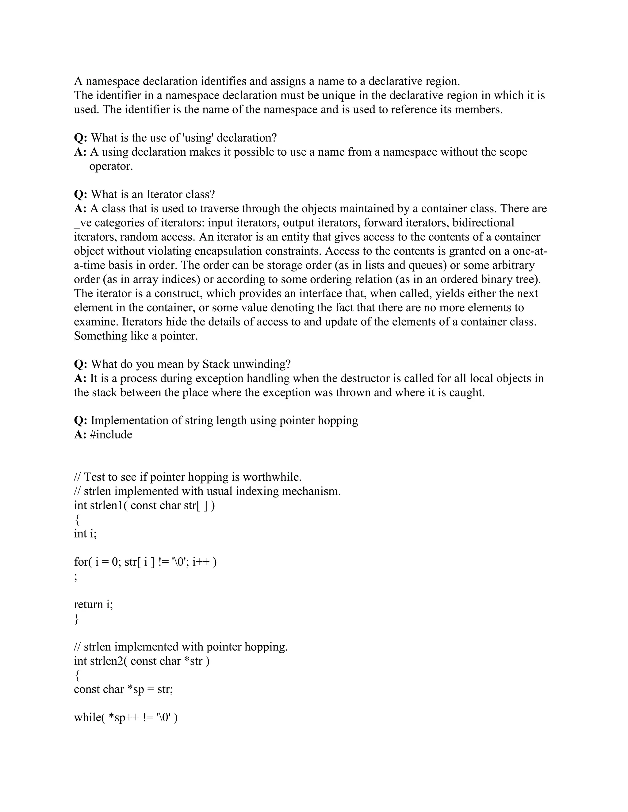 as static, extern, or automatic objects. That much should be obvious. The code has two built-in 
pitfalls. First, if it executes in a member function for an extern, static, or automatic object, the 
program will probably crash as soon as the delete statement executes. There is no portable way 
for an object to tell that it was instantiated on the heap, so the class cannot assert that its object is 
properly instantiated. Second, when an object commits suicide this way, the using program might 
not know about its demise. As far as the instantiating program is concerned, the object remains in 
scope and continues to exist even though the object did itself in. Subsequent dereferencing of 
the caller can and usually does lead to disaster. I think that the language rules should disallow the 
idiom, but that's another matter. 
Q: What are the debugging methods you use when came across a problem? 
A: Debugging with tools like : 
(a) GDB, DBG, Forte, Visual Studio. 
(b) Analyzing the Core dump. 
(c) Using tusc to trace the last system call before crash. 
(d) Putting Debug statements in the program source code. 
Q: How the compiler arranges the various sections in the executable image? 
A: The executable had following sections: 
(a) Data Section (uninitialized data variable section, initialized data variable section ) 
(b) Code Section 
(c) Remember that all static variables are allocated in the initialized variable section. 
Q: Can you think of a situation where your program would crash without reaching the breakball, 
which you set at the beginning of main()? 
A: C++ allows for dynamic initialization of global variables before main() is invoked. It is 
possible that initialization of global will invoke some function. If this function crashes the 
rash will occur before main() is entered. 
Q: Why do C++ compilers need name mangling? 
A: Name mangling is the rule according to which C++ changes function's name into function 
signature before passing that function to a linker. This is how the linker differentiates between 
different functions with the same name. 
Q: What is difference between template and macro? 
A: In C++ there is a major difference between a template and a macro. A 
macro is merely a string that the compiler replaces with the value that was defined. 
E.g. #define STRING_TO_BE_REPLACED ValueToReplaceWith 
A template is a way to make functions independent of data-types. This cannot be accomplished 
using macros. 
E.g. a sorting function doesn't have to care whether it's sorting integers or letters since the same 
algorithm might apply anyway. 
Q: What are C++ storage classes? 
 