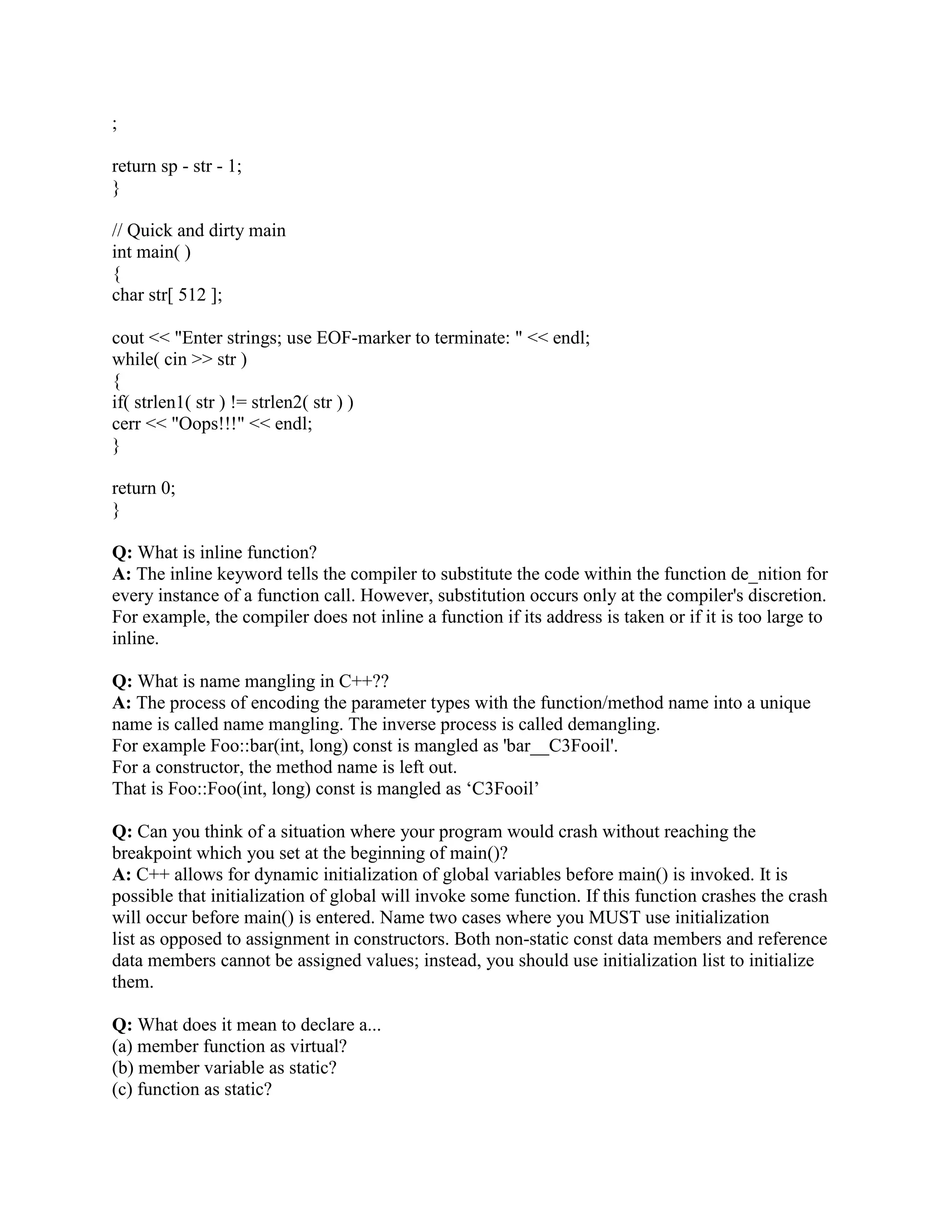 A: 
auto: the default. Variables are automatically created and initialized when they are defined and 
are destroyed at the end of the block containing their definition. They are not visible 
outside that block. 
register: a type of auto variable. a suggestion to the compiler to use a CPU register for 
performance. 
static: a variable that is known only in the function that contains its definition but is never 
destroyed and retains its value between calls to that function. It exists from the time the 
program begins execution. 
extern: a static variable whose definition and placement is determined when all object and library 
modules are combined (linked) to form the executable code file. It can be visible outside 
the file where it is defined. 
Q: What are storage qualifiers in C++ ? 
A: They are: 
Const: Indicates that memory once initialized, should not be altered by a program. 
Volatile: Indicates that the value in the memory location can be altered even though nothing 
in the program code modifies the contents. for example if you have a pointer to hardware 
location that contains the time, where hardware changes the value of this pointer variable 
and not the program. The intent of this keyword to improve the optimization ability of the 
compiler. 
Mutable: Iindicates that particular member of a structure or class can be altered even if a 
particular structure variable, class, or class member function is constant. 
struct data 
{ 
char name[80]; 
mutable double salary; 
} 
const data MyStruct = { Satish Shetty, 1000 }; 
//initlized by complier 
strcpy ( MyStruct.name, Shilpa Shetty); // compiler 
error 
MyStruct.salaray = 2000 ; // complier is happy 
allowed 
Q: What is reference ?? 
A: reference is a name that acts as an alias, or alternative name, for a previously defined variable 
or an object. prepending variable with  symbol makes it as reference. 
for example: 
int a; 
int b = a; 
Q: What is passing by reference? 
A: Method of passing arguments to a function which takes parameter of type reference. 
for example: 
void swap( int  x, int amp;amp;amp;amp; y ) 
 