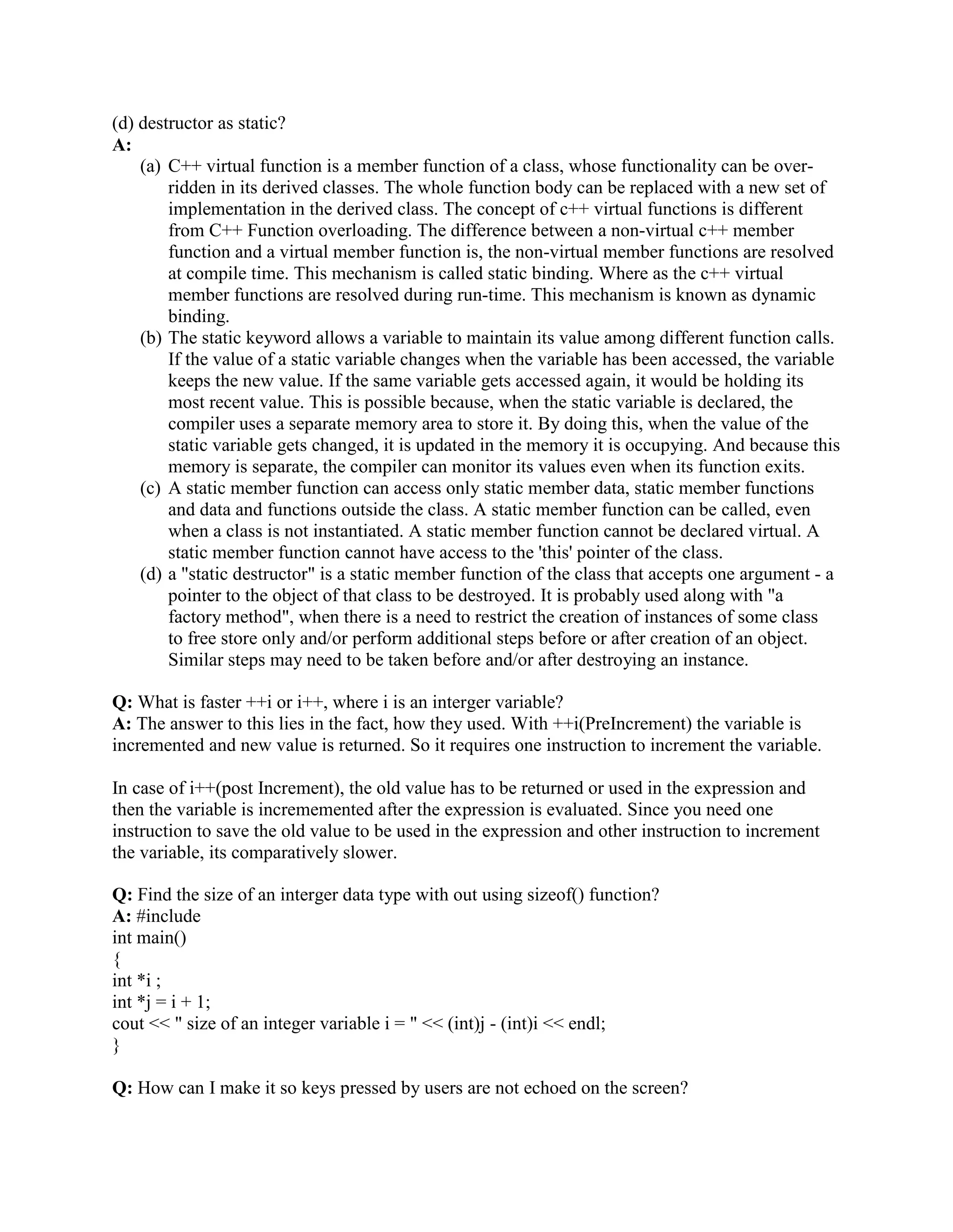 { 
int temp = x; 
x = y; 
y = temp; 
} 
int a=2, b=3; 
swap( a, b ); 
Basically, inside the function there won't be any copy of the arguments x and y instead they 
refer to original variables a and b. so no extra memory needed to pass arguments and it is more 
efficient. 
Q: When do use const reference arguments in function? 
A: 
a) Using const protects you against programming errors that inadvertently alter data. 
b) Using const allows function to process both const and non-const actual arguments, while a 
function without const in the prototype can only accept non constant arguments. 
c) Using a const reference allows the function to generate and use a temporary variable 
appropriately. 
Q: When are temporary variables created by C++ compiler? 
A: Provided that function parameter is a const reference, compiler generates temporary 
variable 
in following2 ways. 
a) The actual argument is the correct type, but it 
isn't Lvalue 
double Cube(const double  num) 
{ 
num = num * num * num; 
return num; 
} 
double temp = 2.0; 
double value = cube(3.0 + temp); // argument is a expression and not a Lvalue; 
b) The actual argument is of the wrong type, but of a type that can be converted to the correct 
type 
long temp = 3L; 
double value = cuberoot ( temp); // long to double conversion 
Q: What problem does the namespace feature solve? 
A: Multiple providers of libraries might use common global identifiers causing a name collision 
when an application tries to link with two or more such libraries. The namespace feature 
surrounds a library's external declarations with a unique namespace that eliminates the potential 
for those collisions. 
namespace [identifier] { namespace-body } 
 